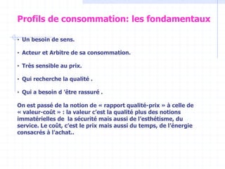 • Un besoin de sens.
• Acteur et Arbitre de sa consommation.
• Très sensible au prix.
• Qui recherche la qualité .
• Qui a besoin d ’être rassuré .
On est passé de la notion de « rapport qualité-prix » à celle de
« valeur-coût » : la valeur c’est la qualité plus des notions
immatérielles de la sécurité mais aussi de l’esthétisme, du
service. Le coût, c’est le prix mais aussi du temps, de l’énergie
consacrés à l’achat..
Profils de consommation: les fondamentaux
 