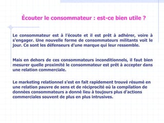 Le consommateur est à l’écoute et il est prêt à adhérer, voire à
s’engager. Une nouvelle forme de consommateurs militants voit le
jour. Ce sont les défenseurs d’une marque qui leur ressemble.
Mais en dehors de ces consommateurs inconditionnels, il faut bien
mesurer quelle proximité le consommateur est prêt à accepter dans
une relation commerciale.
Le marketing relationnel s’est en fait rapidement trouvé résumé en
une relation pauvre de sens et de réciprocité où la compilation de
données consommateurs a donné lieu à toujours plus d’actions
commerciales souvent de plus en plus intrusives.
Écouter le consommateur : est-ce bien utile ?
 