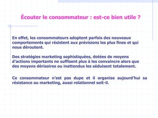 En effet, les consommateurs adoptent parfois des nouveaux
comportements qui résistent aux prévisions les plus fines et qui
nous déroutent.
Des stratégies marketing sophistiquées, dotées de moyens
d’actions importants ne suffisent plus à les convaincre alors que
des moyens dérisoires ou inattendus les séduisent totalement.
Ce consommateur n’est pas dupe et il organise aujourd’hui sa
résistance au marketing, aussi relationnel soit-il.
Écouter le consommateur : est-ce bien utile ?
 