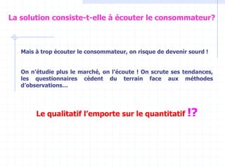Mais à trop écouter le consommateur, on risque de devenir sourd !
On n’étudie plus le marché, on l’écoute ! On scrute ses tendances,
les questionnaires cèdent du terrain face aux méthodes
d’observations…
Le qualitatif l’emporte sur le quantitatif !?
La solution consiste-t-elle à écouter le consommateur?
 