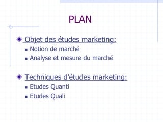 PLAN
Objet des études marketing:
 Notion de marché
 Analyse et mesure du marché
Techniques d’études marketing:
 Etudes Quanti
 Etudes Quali
 