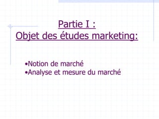 Partie I :
Objet des études marketing:
•Notion de marché
•Analyse et mesure du marché
 