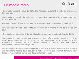 Le media radio
Un media puissant : plus de 60% des Marocains écoutent la radio au moins une
fois par jour.
Un media universel : la radio touche toutes les catégories de la population…sur
tout le territoire.
Un média choisi et non subi : plus de 8 auditeurs sur 10 écoutent la radio seuls.
Des auditeurs fidèles : les auditeurs écoutent en moyenne moins de 2 radios par
jour
Des auditeurs attentifs: la durée d’écoute moyenne de la radio et de près de 3h
Un media du matin…mais pas seulement : Bien sûr la radio connaît son ‘Prime
time’ entre 8h00 et 12h00, avec un pic d’audience entre 10h00 et midi. Cependant,
l’écoute du soir (entre 20h00 et 22h30) est loin d’être négligeable, surtout chez les
jeunes.
De nouveaux modes de consommation : près d’1 auditeur marocain sur 3 utilise
son téléphone mobile pour écouter la radio. L’écoute sur internet demeure pour
l’instant marginale (à suivre lors des prochaines vagues)
Source : Radiométrie • Vague d’établissement • Janvier - Mars 2012
 