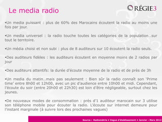 Le media radio
Un media puissant : plus de 60% des Marocains écoutent la radio au moins une
fois par jour.

Un media universel : la radio touche toutes les catégories de la population…sur
tout le territoire.

Un média choisi et non subi : plus de 8 auditeurs sur 10 écoutent la radio seuls.

Des auditeurs fidèles : les auditeurs écoutent en moyenne moins de 2 radios par
jour

Des auditeurs attentifs: la durée d’écoute moyenne de la radio et de près de 3h

Un media du matin…mais pas seulement : Bien sûr la radio connaît son ‘Prime
time’ entre 8h00 et 12h00, avec un pic d’audience entre 10h00 et midi. Cependant,
l’écoute du soir (entre 20h00 et 22h30) est loin d’être négligeable, surtout chez les
jeunes.

De nouveaux modes de consommation : près d’1 auditeur marocain sur 3 utilise
son téléphone mobile pour écouter la radio. L’écoute sur internet demeure pour
l’instant marginale (à suivre lors des prochaines vagues)

                                           Source : Radiométrie • Vague d’établissement • Janvier - Mars 2012
 