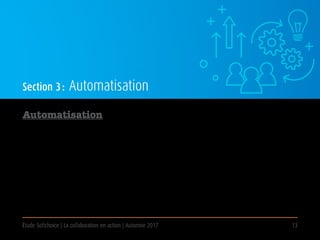 Étude Softchoice | La collaboration en action | Automne 2017 13
Section 3 : Automatisation
Automatisation
Nom  au•to•ma•ti•sa•tion 
Procédé par lequel la technologie remplace le travail manuel pour effectuer des tâches spécifiques. Aujourd’hui,
le terme s’applique généralement aux cas où la technologie mise en œuvre remplace des tâches ou les postes
fondés sur la connaissance, plutôt que de simplement remplacer des procédures manuelles.
Des exemples communs d’automatisation de bureau incluent le recours aux TI pour exécuter des procédures
courantes, comme l’établissement de calendrier, le service de la paie, la saisie et le stockage de données, le
traitement de requêtes et le soutien à la clientèle.
 