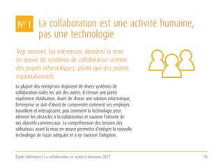 Étude Softchoice | La collaboration en action | Automne 2017 19
La collaboration est une activité humaine,
pas une technologie
Trop souvent, les entreprises abordent la mise
en œuvre de systèmes de collaboration comme
des projets informatiques, plutôt que des projets
organisationnels.
La plupart des entreprises disposent de divers systèmes de
collaboration isolés les uns des autres. Il s’ensuit une piètre
expérience d’utilisation. Avant de choisir une solution informatique,
l’entreprise se doit d’abord de comprendre comment ses employés
travaillent et interagissent; puis comment la technologie peut
éliminer les obstacles à la collaboration et soutenir l’atteinte de
ses objectifs commerciaux. La compréhension des besoins des
utilisateurs avant la mise en œuvre permettra d’intégrer la nouvelle
technologie de façon adéquate et à en favoriser l’adoption.
NO 1
 