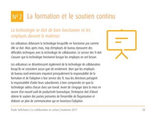 Étude Softchoice | La collaboration en action | Automne 2017 20
La formation et le soutien continu
La technologie se doit de bien fonctionner et les
employés doivent la maîtriser.
Les utilisateurs délaissent la technologie lorsqu’elle ne fonctionne pas comme
elle se doit. Mois après mois, trop d’employés de bureau éprouvent des
difficultés techniques avec la technologie de collaboration. Le service des TI doit
s’assurer que la technologie fonctionne lorsque les employés en ont besoin.
Les utilisateurs se désintéressent également de la technologie de collaboration
lorsqu’ils ne constatent aucun gain de rendement. Bien que les employés
de bureau nord-américains imputent principalement la responsabilité de la
formation et de l’adoption à leur service des TI, tous les directeurs partagent
la responsabilité d’aider leurs subordonnés à bien comprendre en quoi la
technologie aidera chacun dans son travail. Avant de s’engager dans la mise en
œuvre d’un nouvel outil de productivité bureautique, l’entreprise doit d’abord
obtenir le soutien des parties prenantes de l’ensemble de l’organisation et
élaborer un plan de communication qui en favorisera l’adoption.
NO 2
 