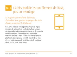 Étude Softchoice | La collaboration en action | Automne 2017 21
La majorité des employés de bureau
s’attendent à ce que leur employeur les dote
d’outils permettant le télétravail.
Il n’a jamais été aussi difficile pour les entreprises, et plus
important, de satisfaire leurs employés. Au fur et à mesure
qu’elles remplacent les ordinateurs de bureau par des appareils
mobiles et adoptent l’infonuagique et la collaboration,
l’employé de bureau s’attend à raison à un horaire de travail
plus flexible. L’entreprise qui permet la mobilité de sa main-
d’œuvre mobile aura plus de facilité à recruter les meilleurs
talents et à les garder à son service.
L’accès mobile est un élément de base,
pas un avantage
NO 3
 