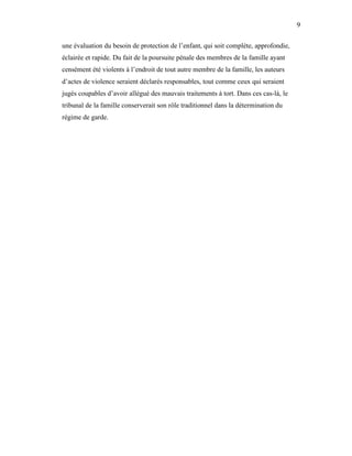 9


une évaluation du besoin de protection de l’enfant, qui soit complète, approfondie,
éclairée et rapide. Du fait de la poursuite pénale des membres de la famille ayant
censément été violents à l’endroit de tout autre membre de la famille, les auteurs
d’actes de violence seraient déclarés responsables, tout comme ceux qui seraient
jugés coupables d’avoir allégué des mauvais traitements à tort. Dans ces cas-là, le
tribunal de la famille conserverait son rôle traditionnel dans la détermination du
régime de garde.
 