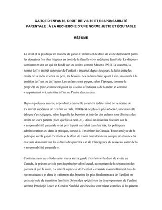GARDE D’ENFANTS, DROIT DE VISITE ET RESPONSABILITÉ
  PARENTALE : À LA RECHERCHE D’UNE NORME JUSTE ET ÉQUITABLE


                                          RÉSUMÉ




Le droit et la politique en matière de garde d’enfants et de droit de visite demeurent parmi
les domaines les plus litigieux en droit de la famille et en médecine familiale. Le discours
dominant en est un qui est fondé sur les droits; comme Mason (1994) l’a soutenu, la
norme de l’« intérêt supérieur de l’enfant » incarne, depuis toujours, la lutte entre les
droits de la mère et ceux du père, les besoins des enfants étant, quant à eux, assimilés à la
position de l’un ou de l’autre. Les enfants sont perçus, selon l’époque, comme la
propriété du père, comme exigeant les « soins affectueux » de la mère, et comme
« appartenant » à juste titre à l’un ou l’autre des parents.


Depuis quelques années, cependant, comme le caractère indéterminé de la norme de
l’« intérêt supérieur de l’enfant » (Bala, 2000) est de plus en plus observé, une nouvelle
éthique s’est dégagée, selon laquelle les besoins et intérêts des enfants sont distincts des
droits de leurs parents (bien que liés à ceux-ci). Ainsi, un nouveau discours sur la
« responsabilité parentale » est petit à petit introduit dans les lois, les politiques
administratives et, dans la pratique, surtout à l’extérieur du Canada. Toute analyse de la
politique sur la garde d’enfants et le droit de visite doit alors tenir compte des limites du
discours dominant sur les « droits des parents » et de l’émergence du nouveau cadre de la
« responsabilité parentale ».


Contrairement aux études antérieures sur la garde d’enfants et le droit de visite au
Canada, le présent article part du principe selon lequel, au moment de la séparation des
parents et par la suite, l’« intérêt supérieur de l’enfant » consiste essentiellement dans la
reconnaissance et dans le traitement des besoins les plus fondamentaux de l’enfant en
cette période de transition familiale. Selon des spécialistes du développement de l’enfant
comme Penelope Leach et Gordon Neufeld, ces besoins sont mieux comblés si les parents
 