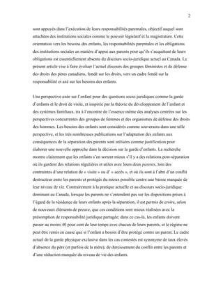2


sont appuyés dans l’exécution de leurs responsabilités parentales, objectif auquel sont
attachées des institutions sociales comme le pouvoir législatif et la magistrature. Cette
orientation vers les besoins des enfants, les responsabilités parentales et les obligations
des institutions sociales en matière d’appui aux parents pour qu’ils s’acquittent de leurs
obligations est essentiellement absente du discours socio-juridique actuel au Canada. Le
présent article vise à faire évoluer l’actuel discours des groupes féministes et de défense
des droits des pères canadiens, fondé sur les droits, vers un cadre fondé sur la
responsabilité et axé sur les besoins des enfants.


Une perspective axée sur l’enfant pour des questions socio-juridiques comme la garde
d’enfants et le droit de visite, et inspirée par la théorie du développement de l’enfant et
des systèmes familiaux, ira à l’encontre de l’essence même des analyses centrées sur les
perspectives concurrentes des groupes de femmes et des organismes de défense des droits
des hommes. Les besoins des enfants sont considérés comme souverains dans une telle
perspective, et les très nombreuses publications sur l’adaptation des enfants aux
conséquences de la séparation des parents sont utilisées comme justification pour
élaborer une nouvelle approche dans la décision sur la garde d’enfants. La recherche
montre clairement que les enfants s’en sortent mieux s’il y a des relations post-séparation
où ils gardent des relations régulières et utiles avec leurs deux parents, loin des
contraintes d’une relation de « visite » ou d’ « accès », et où ils sont à l’abri d’un conflit
destructeur entre les parents et protégés du mieux possible contre une baisse marquée de
leur niveau de vie. Contrairement à la pratique actuelle et au discours socio-juridique
dominant au Canada, lorsque les parents ne s’entendent pas sur les dispositions prises à
l’égard de la résidence de leurs enfants après la séparation, il est permis de croire, selon
de nouveaux éléments de preuve, que ces conditions sont mieux réalisées avec la
présomption de responsabilité juridique partagée; dans ce cas-là, les enfants doivent
passer au moins 40 pour cent de leur temps avec chacun de leurs parents, et le régime ne
peut être remis en cause que si l’enfant a besoin d’être protégé contre un parent. Le cadre
actuel de la garde physique exclusive dans les cas contestés est synonyme de taux élevés
d’absence du père (et parfois de la mère), de durcissement du conflit entre les parents et
d’une réduction marquée du niveau de vie des enfants.
 