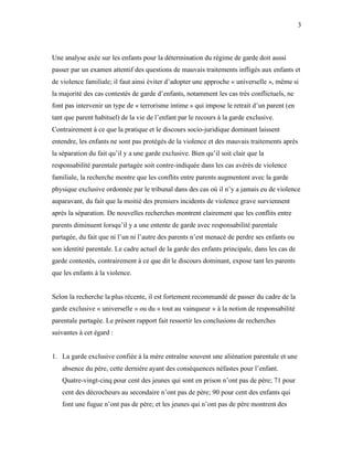 3



Une analyse axée sur les enfants pour la détermination du régime de garde doit aussi
passer par un examen attentif des questions de mauvais traitements infligés aux enfants et
de violence familiale; il faut ainsi éviter d’adopter une approche « universelle », même si
la majorité des cas contestés de garde d’enfants, notamment les cas très conflictuels, ne
font pas intervenir un type de « terrorisme intime » qui impose le retrait d’un parent (en
tant que parent habituel) de la vie de l’enfant par le recours à la garde exclusive.
Contrairement à ce que la pratique et le discours socio-juridique dominant laissent
entendre, les enfants ne sont pas protégés de la violence et des mauvais traitements après
la séparation du fait qu’il y a une garde exclusive. Bien qu’il soit clair que la
responsabilité parentale partagée soit contre-indiquée dans les cas avérés de violence
familiale, la recherche montre que les conflits entre parents augmentent avec la garde
physique exclusive ordonnée par le tribunal dans des cas où il n’y a jamais eu de violence
auparavant, du fait que la moitié des premiers incidents de violence grave surviennent
après la séparation. De nouvelles recherches montrent clairement que les conflits entre
parents diminuent lorsqu’il y a une entente de garde avec responsabilité parentale
partagée, du fait que ni l’un ni l’autre des parents n’est menacé de perdre ses enfants ou
son identité parentale. Le cadre actuel de la garde des enfants principale, dans les cas de
garde contestés, contrairement à ce que dit le discours dominant, expose tant les parents
que les enfants à la violence.


Selon la recherche la plus récente, il est fortement recommandé de passer du cadre de la
garde exclusive « universelle » ou du « tout au vainqueur » à la notion de responsabilité
parentale partagée. Le présent rapport fait ressortir les conclusions de recherches
suivantes à cet égard :


1. La garde exclusive confiée à la mère entraîne souvent une aliénation parentale et une
   absence du père, cette dernière ayant des conséquences néfastes pour l’enfant.
   Quatre-vingt-cinq pour cent des jeunes qui sont en prison n’ont pas de père; 71 pour
   cent des décrocheurs au secondaire n’ont pas de père; 90 pour cent des enfants qui
   font une fugue n’ont pas de père; et les jeunes qui n’ont pas de père montrent des
 