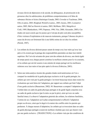 4


   niveaux élevés de dépression et de suicide, de délinquance, de promiscuité et de
   grossesse chez les adolescentes, de problèmes comportementaux et d’abus de
   substance illicites et licites (Statistique Canada, 2005; Crowder et Teachman, 2004;
   Ellis et autres, 2003; Ringback Weitoft et autres., 2003; Jeynes, 2001; Leonard et
   autres, 2005; McCue Horwitz et autres, 2003; McMunn, 2001; Margolin et
   Craft, 1989; Blankenhorn, 1995; Popenoe, 1996; Vitz, 2000; Alexander, 2003). Ces
   études ont aussi conclu que les jeunes qui n’ont pas de père sont plus susceptibles
   d’être victimes d’exploitation et de mauvais traitements, puisque l’absence du père à
   cause du divorce est fortement liée à une faible estime de soi chez les enfants
   (Parish, 1987).


2. Les enfants du divorce désirent passer autant de temps avec leur mère qu’avec leur
   père et ils croient que le partage des responsabilités parentales est dans leur intérêt
   supérieur. De l’avis de soixante-dix pour cent des enfants du divorce, une durée égale
   de temps passé avec chaque parent constitue la meilleure entente pour la vie courante,
   et les enfants qui ont été soumis à une entente de temps partagé ont les meilleures
   relations avec leur mère et leur père après le divorce (Fabricius, 2003).


3. Selon une méta-analyse récente des grandes études nord-américaines où l’on a
   comparé les modalités de la garde physique exclusive et de la garde partagée, les
   enfants qui sont visés par la garde partagée s’en tirent beaucoup mieux dans toutes les
   évaluations qui sont faites de l’adaptation, par rapport aux enfants qui font l’objet
   d’une garde exclusive (Bauserman, 2002). M. Bauserman a comparé l’adaptation de
   l’enfant dans un cadre de garde physique partagée et de garde légale conjointe avec
   un cadre de garde exclusive (par la mère ou par le père), ainsi qu’avec un cadre
   familial intact; il a observé l’adaptation générale des enfants, les relations familiales,
   l’estime de soi, l’adaptation sur le plan comportemental et affectif, l’adaptation
   propre au divorce, ainsi que le degré et la nature des conflits entre les parents qui
   perdurent. À chaque mesure d’adaptation, les enfants qui se trouvaient dans un cadre
   de garde physique partagée avaient de meilleurs résultats que ceux qui étaient visés
   par une garde exclusive : [TRADUCTION] « Les enfants visés par des conditions de
 