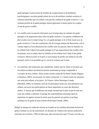 5


   garde partagée avaient moins de troubles de comportement et de problèmes
   psychologiques, une plus grande estime de soi et de meilleurs résultats scolaires et
   relations familiales que les enfants visés par des conditions de garde exclusive ». Les
   résultats positifs de la garde partagée étaient également évidents parmi les couples
   vivant de graves conflits.


4. Les conflits entre les parents diminuent avec le temps dans les ententes de garde
   partagée et ils augmentent dans celles de garde exclusive. Les parents collaborent de
   plus en plus avec le temps lorsqu’il y a la garde partagée et ils le font moins avec la
   garde exclusive. L’une des conclusions clés de la méga-analyse de Bauserman a été le
   constat imprévu d’une diminution des conflits entre les parents, dans les familles où
   les enfants font l’objet d’une garde partagée et d’une augmentation des conflits entre
   les parents, avec le temps, dans les familles où les enfants font l’objet d’une garde
   exclusive. Moins la mère ou le père se sent menacé de perdre son enfant et son rôle
   parental, moins il est probable qu’il y ait de la violence par la suite.


5. La recherche, tant américaine que canadienne, montre que les mères et les pères qui
   travaillent en dehors du domicile passent maintenant un temps comparable à
   s’occuper de leurs enfants. Selon la plus récente recherche de Santé Canada (Higgins
   et Duxbury, 2002), en moyenne, les mères consacrent 11,1 heures toutes les semaines
   aux soins des enfants, et les pères, 10,5 heures. Selon Statistique Canada
   (Marshall, 2006), les hommes, bien qu’ils participent moins aux soins primaires aux
   enfants, ont accru leur participation de façon importante au cours des dernières
   années. À mesure que la différence du temps consacré par le père et par la mère aux
   soins des enfants a diminué, le partage des responsabilités parentales après la
   séparation est apparu comme la norme pour les parents non-parties à un litige
   juridique sur la garde de leurs enfants (Statistique Canada, 2004).


Malgré le manque de recherche récente au Canada sur les résultats découlant du droit de
garde d’enfants en cas de contestation, les données de l’analyse des dossiers judiciaires
(ministère de la Justice, 1990) révèlent que, dans soixante-dix-sept (77) pour cent des cas
 