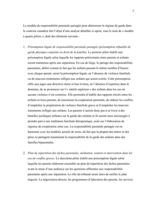 7



Le modèle de responsabilité parentale partagée pour déterminer le régime de garde dans
le contexte canadien fait l’objet d’une analyse détaillée ci-après, sous le nom de « modèle
à quatre piliers », doté des éléments suivants :


1. Présomption légale de responsabilité parentale partagée (présomption réfutable de
   garde physique conjointe en droit de la famille). Le premier pilier établit une
   présomption légale selon laquelle les rapports préexistants entre parents et enfants
   seront maintenus après une séparation. En cas de litige, le partage des responsabilités
   parentales, défini comme le fait que les enfants passent le même nombre d’heures
   avec chaque parent, serait la présomption légale, en l’absence de violence familiale
   ou de mauvais traitements infligés aux enfants qui soient avérés. Cette présomption
   offre aux juges une directive claire et leur évitera, en l’absence d’expertise dans le
   domaine, de se prononcer sur l’« intérêt supérieur » des enfants dans les cas où
   aucune violence n’est commise. Elle permettra d’établir des rapports étroits entre les
   enfants et leurs parents, de maximiser la coopération parentale, de réduire les conflits,
   d’empêcher la perpétration de violence familiale grave et d’empêcher les mauvais
   traitements infligés aux enfants. Les parents n’auront donc pas à se livrer à des
   batailles juridiques néfastes sur la garde des enfants et ils seront ainsi encouragés à
   prendre part à une médiation familiale thérapeutique, axée sur l’élaboration de
   régimes de coopération entre eux. La responsabilité parentale partagée est en
   harmonie avec les modèles actuels de soins, du fait que la plupart des mères et des
   pères se partagent maintenant la responsabilité de la garde des enfants dans des
   familles biparentales.


2. Plan de répartition des tâches parentales, médiation, soutien et intervention dans les
   cas de conflits graves. Le deuxième pilier établit une présomption légale selon
   laquelle les parents élaborent ensemble un plan de répartition des tâches parentales
   avant la tenue d’une audience sur les questions afférentes aux responsabilités
   parentales après une séparation. Le rôle du tribunal serait alors de ratifier le plan
   négocié. La négociation directe, les programmes d’éducation des parents, les services
 