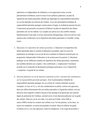 8


   judiciaires ou indépendants de médiation, ou la négociation entre avocats
   permettraient d’élaborer, avant la tenue d’une audience judiciaire, un plan de
   répartition des tâches parentales détaillé qui départage les responsabilités parentales
   en vue de répondre aux besoins des enfants. Avec une présomption juridique de
   responsabilité parentale partagée comme pierre d’angle, la médiation pourrait devenir
   l’instrument qui permette aux parents d’élaborer un plan de répartition des tâches
   parentales axé sur les enfants. Les couples aux prises avec des conflits intenses
   bénéficieraient d’une aide, et d’une intervention thérapeutique, afin d’en arriver à des
   ententes plus nombreuses sur la répartition des tâches parentales à l’amiable, à long
   terme.


3. Éducation à la répartition des tâches parentales. L’éducation à la répartition des
   tâches parentales dans le système d’éducation secondaire, dans les cours de
   préparation au mariage et en cas de divorce constitue un élément essentiel pour un
   programme indispensable d’éducation et de soutien pour les parents. L’éducation
   publique sur les différents modèles de répartition des tâches parentales, notamment
   des modèles destinés aux couples « très conflictuels », remplacerait l’insistance
   actuelle sur la recherche de déclarations juridiques partisanes, avec l’objectif de
   « remporter » la garde de ses enfants.


4. Décision judiciaire en cas de mauvais traitements avérés; exécution des ordonnances
   sur la responsabilité parentale partagée. Avec la présomption réfutable de
   responsabilité parentale partagée, les cas avérés de violence familiale seraient
   exemptés, et ceux où il y a, soit une condamnation au pénal, comme une agression,
   dans une affaire directement liée aux tâches parentales à l’égard des enfants, soit une
   décision selon laquelle l’enfant a besoin d’être protégé d’un parent par une autorité
   légale de protection de l’enfance, seraient suivis d’une décision judiciaire sur la garde
   des enfants. Dans les cas de cet ordre, il se peut qu’il faille, selon Jaffe et
   autres (2006), limiter les contacts des enfants avec l’un des parents, ou les deux, ou
   encore les empêcher, en raison du préjudice éventuel. Dans les affaires de garde
   d’enfants où il y a eu une agression, selon les allégations, il est exigé de procéder à
 