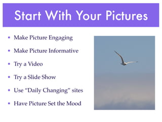 Start With Your Pictures
• Make Picture Engaging

• Make Picture Informative

• Try a Video

• Try a Slide Show

• Use “Daily Changing” sites

• Have Picture Set the Mood
 
