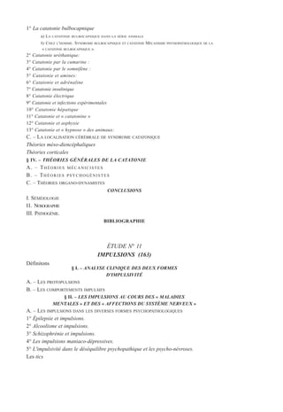 1° La catatonie bulbocapnique
a) LA CATATONIE BULBOCAPNIQUE DANS LA SÉRIE ANIMALE
b) CHEZ L'HOMME. SYNDROME BULBOCAPNIQUE ET CATATONIE MÉCANISME PHYSIOPATHOLOGIQUE DE LA
« CATATONIE BULBOCAPNIQUE ».
2° Catatonie uréthanique:
3° Catatonie par la cumarine :
4° Catatonie par le somnifène :
5° Catatonie et amines:
6° Catatonie et adrénaline
7° Catatonie insulinique
8° Catatonie électrique
9° Catatonie et infections expérimentales
10° Catatonie hépatique
11° Catatonie et « catatonine »
12° Catatonie et asphyxie
13° Catatonie et « hypnose » des animaux:
C. – LA LOCALISATION CÉRÉBRALE DE SYNDROME CATATONIQUE
Théories méso-diencéphaliques
Théories corticales
§ IV. – THÉORIES GÉNÉRALES DE LA CATATONIE
A. – THÉORIES MÉCANICISTES
B. – THÉORIES PSYCHOGÉNISTES
C. – THÉORIES ORGANO-DYNAMISTES
CONCLUSIONS
I. SÉMÉIOLOGIE
II. NOSOGRAPHIE
III. PATHOGÉNIE.
BIBLIOGRAPHIE
ÉTUDE N° 11
IMPULSIONS (163)
Définitons
§ I. – ANALYSE CLINIQUE DES DEUX FORMES
D'IMPULSIVITÉ
A. – LES PROTOPULSIONS
B. – LES COMPORTEMENTS IMPULSIFS
§ II. – LES IMPULSIONS AU COURS DES « MALADIES
MENTALES » ET DES « AFFECTIONS DU SYSTÈME NERVEUX »
A. – LES IMPULSIONS DANS LES DIVERSES FORMES PSYCHOPATHOLOGIQUES
1° Épilepsie et impulsions.
2° Alcoolisme et impulsions.
3° Schizophrénie et impulsions.
4° Les impulsions maniaco-dépressives.
5° L'impulsivité dans le déséquilibre psychopathique et les psycho-névroses.
Les tics
 