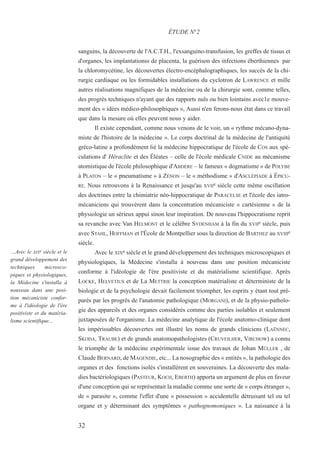 sanguins, la découverte de l'A.C.T.H., l'exsanguino-transfusion, les greffes de tissus et
d'organes, les implantationss de placenta, la guérison des infections éberthiennes par
la chloromycétine, les découvertes électro-encéphalographiques, les succès de la chi-
rurgie cardiaque ou les formidables installations du cyclotron de LAWRENCE et mille
autres réalisations magnifiques de la médecine ou de la chirurgie sont, comme telles,
des progrès techniques n'ayant que des rapports nuls ou bien lointains avec1e mouve-
ment des « idées médico-philosophiques », Aussi n'en ferons-nous état dans ce travail
que dans la mesure où elles peuvent nous y aider.
Il existe cependant, comme nous venons de le voir, un « rythme mécano-dyna-
miste de l'histoire de la médecine ». Le corps doctrinal de la médecine de l'antiquité
gréco-latine a profondément lié la médecine hippocratique de l'école de COS aux spé-
culations d' Héraclite et des Éléates – celle de l'école médicale CNIDE au mécanisme
atomistique de l'école philosophique d'ABDÈRE – le fameux « dogmatisme » de POLYBE
à PLATON – le « pneumatisme » à ZÉNON – le « méthodisme » d'ASCLÉPIADE à ÉPICU-
RE. Nous retrouvons à la Renaissance et jusqu'au XVIIe siècle cette même oscillation
des doctrines entre la chimiatrie néo-hippocratique de PARACELSE et l'école des iatro-
mécaniciens qui trouvèrent dans la concentration mécaniciste « cartésienne » de la
physiologie un sérieux appui sinon leur inspiration. De nouveau l'hippocratisme reprit
sa revanche avec Van HELMONT et le célèbre SYDENHAM à la fin du XVIIe siècle, puis
avec STAHL, HOFFMAN et l'École de Montpellier sous la direction de BARTHEZ au XVIIIe
siècle.
Avec le XIXe siècle et le grand développement des techniques microscopiques et
physiologiques, la Médecine s'installa à nouveau dans une position mécaniciste
conforme à l'idéologie de l'ère positiviste et du matérialisme scientifique. Après
LOCKE, HELVETIUS et de La METTRIE la conception matérialiste et déterministe de la
biologie et de la psychologie devait facilement triompher, les esprits y étant tout pré-
parés par les progrès de l'anatomie pathologique (MORGANI), et de la physio-patholo-
gie des appareils et des organes considérés comme des parties isolables et seulement
juxtaposées de l'organisme. La médecine analytique de l'école anatomo-clinique dont
les impérissables découvertes ont illustré les noms de grands cliniciens (LAËNNEC,
SKODA, TRAUBE) et de grands anatomopathologistes (CRUVEILHER, VIRCHOW) a connu
le triomphe de la médecine expérimentale issue des travaux de Johan MÜLLER , de
Claude BERNARD, de MAGENDIE, etc... La nosographie des « entités », la pathologie des
organes et des fonctions isolés s'installèrent en souveraines. La découverte des mala-
dies bactériologiques (PASTEUR, KOCH, EBERTH) apporta un argument de plus en faveur
d'une conception qui se représentait la maladie comme une sorte de « corps étranger »,
de « parasite », comme l'effet d'une « possession » accidentelle détruisant tel ou tel
organe et y déterminant des symptômes « pathognomoniques ». La naissance à la
ÉTUDE N°2
…Avec le XIXe siècle et le
grand développement des
techniques microsco-
piques et physiologiques,
la Médecine s'installa à
nouveau dans une posi-
tion mécaniciste confor-
me à l'idéologie de l'ère
positiviste et du matéria-
lisme scientifique...
32
 
