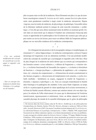 plus en queue mais en tête de la médecine. Rien d'étonnant non plus à ce que de nom-
breux neurologistes comme H. JACKSON au XIXe siècle, comme GOLSTEIN plus récem-
ment, aient grandement contribué à réagir contre la médecine mécaniciste. Depuis
vingt ans, tous les traités de médecine, de physiologie, de pathologie, l'ensemble même
de la littérature médicale portent la marque de cette nouvelle orientation « synthé-
tique ». C'est elle que nous allons maintenant tenter de définir en montrant qu'elle s'in-
sère dans un mouvement qui la dépasse Il faudrait une connaissance beaucoup plus
exacte et approfondie de la philosophie et de l'évolution des sciences que celle que je
puis mettre au service du lecteur, pour tracer un tableau fidèle de l'empreinte philoso-
phique sur ces nouvelles tendances de la médecine contemporaine.
*
* *
En s'éloignant du mécanisme et de la nosographie statique et morphologique, en
retournant à l' « utérus hippocratique » la médecine contemporaine a retrouvé l'aspect
dynamique de l'organisme et de ses altérations morbides. C'est une profonde modifi-
cation des concepts de causalité qui a accompagné et engendré cette volte-face. Rien
de plus éloigné de la médecine du siècle dernier que ces notions qui correspondent à
des formules comme « crises salutaires », « défense de l'organisme », « réaction vita-
le », « évolution fonctionnelle de l'ensemble des organes », « évolution et dissolution
de fonctions ». « énergie psychique », « phénomène de suppléance », de « compensa-
tion», de « structure du comportement », « d'interactions du terrain constitutionnel et
des facteurs exogènes », idiosyncrasies de tempérament et de caractère, « cycles évo-
lutifs morbides - héréditaires ou acquis, engageant la totalité de l'organisme »,
(Gestalt), « réponses a-spécifiques », etc. Tous ces concepts réintroduisent la finalité
dans l'étiologie et la pathogénie des maladies. Cette cause finale s'opposait, au temps
où KANT se préoccupait de garantir la valeur apodictique de la science newtonienne, à
la forme de finalité causale efficiente, comme une conation interne vers son objet s'op-
pose à la relation de l'effet relativement à la cause que le déterminisme de l'extérieur
transitivement, rigoureusement et entièrement. Ainsi, un abîme séparait le monde à
causalité physique du monde de la causalité téléologique que le génie du philosophe
1. On trouvera dans des livres comme celui de Th. BOVET, Einführung in die philosophischen
Grundprobleme der Medizin, Zurich, 1934, d'A. DOGNON, Biologie et médecine 1948 ou Il libro
della vita de B. DISERTORI (1947). Ou encore l’excellent et récent mémoire de P. LAIN ENTRALGO,
La enfermedad humana en la patologia contemporeana, « Arbor », Madrid, 1948, auquel j'aurai
l'occasion de me référer à plusieurs reprises vu sa bonne documentation sur tous ces problèmes.
Le gros ouvrage de ce dernier auteur (La historia clinica), I volume, 775 pages, Madrid, Investig.
Cientificas, 1950) constitue un monument de valeur inestimable qui permet de suivre pas à pas
dans l’Antiquité à la Renaissance. puis avec STAHL, BICHAT et H. JACKSON, la tradition ininter-
rompue de la médecine dynamiste contemporaine. [NdÉ: La Historia clinica (1950) de Pedro
LAIN ENTRALGO, référence essentielle pour EY, a été rééditée à Madrid en 1998 par Triacastella.]
ÉTUDE N°2
...C'est une profonde
modification des concepts
de causalité qui a accom-
pagné et engendré cette
volte-face...
…Tous ces concepts réin-
troduisent la finalité dans
l'étiologie et la pathogé-
nie des maladies...
34
 