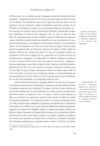 de KÖNIGSBERG n'a pu combler que par le prodigieux travail de la dialectique trans-
cendantale. A l'égard de la relativité de la science de notre temps, son effort eût peut-
être été facilité. Tout d'abord les sciences de la nature qui ont pour objet la vie des
organismes ont pris conscience à propos de problèmes comme par exemple ceux de
l'hérédité, de l'évolution des espèces, de la psychophysiologie des perceptions, etc...
que le propre des fonctions vitales est précisément d'intégrer le hasard dans la trajec-
toire significative de l'activité d'un organisme. Dans ce sens les idées de Hans
DRIESCH1 ont puissamment contribué à rétablir la notion de finalité dans les processus
vitaux. L'hérédité ne paraît actuellement réductible, ni à une juxtaposition de carac-
tères fortuitement acquis, ni au tirage au sort de la loterie des gènes. La constitution de
l'œuf et son développement c'est l'acte ou la série d'actes par lequel s'instaure l'origi-
nalité d'un organisme dans les limites des caractères de l'espèce. Il suffit, semble-t-il,
d'étudier l'inflexion des concepts qui étaient à la base de la génétique inspirée des
conceptions de WEISSMANN (depuis MENDEL jusqu'à BATESON et MORGAN) pour voir
clairement que la « pangenèse » est impensable et il suffit de considérer le système de
LAMARCK ou celui de MITCHOURINE pour que saute aux yeux qu’une « épigenèse »
totale est impuissante à nous rendre compte des faits. Quant aux activités perceptives,
depuis HELMOLTZ, MULLER, TAINE, FECHNER, les analyses de BERGSON en France et de
PÄLAGGI dans les pays de langue allemande ou encore des études comme celles de
STEIN ont montré en accord avec la Gestalt-psychologie et la phénoménologie des
actes perceptifs (cf. SCHNEIDER, MERLEAU-PONTY) que percevoir est un acte d'intégra-
tion, un acte vital irréductible à ses composants artificiels isolés.
L'intentionnalité des processus organiques définit la vie, mais il est clair qu'el-
le constitue un mouvement qui se développe en structures et niveaux différents depuis
les tropismes jusqu'aux actes volontaires. Ce concept a au fond la même fonction que
celui de discontinuité pour le monde physique en ce qu'ils exigent le passage néces-
saire dans la durée ou l'espace de « l'un » à « l'autre ». Pour la science physique en
effet, une révolution s'est opérée qui a exigé de l'esprit humain un effort de création
qui eût paru inimaginable il y a seulement un siècle. Les concepts einsteiniens d'espa-
ce-courbe, d'espace-temps, échappant à la géométrie euclydienne pour se conformer à
celle de RIEMANN et d'Élie CARTAN pour construire l'édifice de la relativité généralisée,
supposent une distorsion de l'appareil logique, et exigent des qualités intuitives qui
défient la logique rationnelle et lorsqu'au bout de l'atome c'est un monde que le physi-
cien découvre, et dont il peut libérer l'énergie, il est obligé, renonçant au modèle de
RUTHERDORF pour travailler sur celui de BOHR et SOMMERFELD, d'utiliser les principes
de la mécanique quantique qui, en dernière analyse, comme L. DE BROGLIE l'a génia-
1. H. DRIESCH, Philosophie des Organismus, 1ère édit. 1909 et Der Mensch und der Welt, 2e édit.
1944.
RYTHME DE LA MÉDECINE
... le propre des fonctions
vitales est précisément
d'intégrer le hasard dans
la trajectoire significati-
ve de l'activité d'un
organisme...
... L'intentionnalité des
processus organiques
définit la vie, mais il est
clair qu'elle constitue un
mouvement qui se déve-
loppe en structures et
niveaux différents depuis
les tropismes jusqu'aux
actes volontaires...
35
 