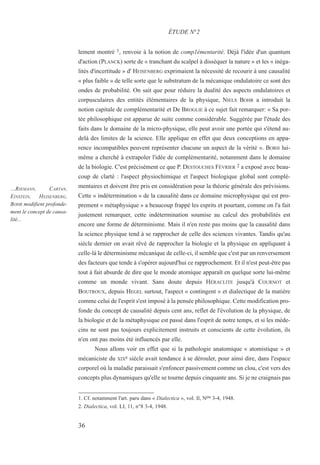 lement montré 1, renvoie à la notion de comp1émentarité. Déjà l'idée d'un quantum
d'action (PLANCK) sorte de « tranchant du scalpel à disséquer la nature » et les « inéga-
lités d'incertitude » d' HEISENBERG exprimaient la nécessité de recourir à une causalité
« plus faible » de telle sorte que le substratum de la mécanique ondulatoire ce sont des
ondes de probabilité. On sait que pour réduire la dualité des aspects ondulatoires et
corpusculaires des entités élémentaires de la physique, NIELS BOHR a introduit la
notion capitale de complémentarité et De BROGLIE à ce sujet fait remarquer: « Sa por-
tée philosophique est apparue de suite comme considérable. Suggérée par l'étude des
faits dans le domaine de la micro-physique, elle peut avoir une portée qui s'étend au-
delà des limites de la science. Elle applique en effet que deux conceptions en appa-
rence incompatibles peuvent représenter chacune un aspect de la vérité ». BORH lui-
même a cherché à extrapoler l'idée de complémentarité, notamment dans le domaine
de la biologie. C'est précisément ce que P. DESTOUCHES FÉVRIER 2 a exposé avec beau-
coup de clarté : l'aspect physiochimique et l'aspect biologique global sont complé-
mentaires et doivent être pris en considération pour la théorie générale des prévisions.
Cette « indétermination » de la causalité dans ce domaine microphysique qui est pro-
prement « métaphysique » a beaucoup frappé les esprits et pourtant, comme on l'a fait
justement remarquer, cette indétermination soumise au calcul des probabilités est
encore une forme de déterminisme. Mais il n'en reste pas moins que la causalité dans
la science physique tend à se rapprocher de celle des sciences vivantes. Tandis qu'au
siècle dernier on avait rêvé de rapprocher la biologie et la physique en appliquant à
celle-là le déterminisme mécanique de celle-ci, il semble que c'est par un renversement
des facteurs que tende à s'opérer aujourd'hui ce rapprochement. Et il n'est peut-être pas
tout à fait absurde de dire que le monde atomique apparaît en quelque sorte lui-même
comme un monde vivant. Sans doute depuis HÉRACLITE jusqu'à COURNOT et
BOUTROUX, depuis HEGEL surtout, l'aspect « contingent » et dialectique de la matière
comme celui de l'esprit s'est imposé à la pensée philosophique. Cette modification pro-
fonde du concept de causalité depuis cent ans, reflet de l'évolution de la physique, de
la biologie et de la métaphysique est passé dans l'esprit de notre temps, et si les méde-
cins ne sont pas toujours explicitement instruits et conscients de cette évolution, ils
n'en ont pas moins été influencés par elle.
Nous allons voir en effet que si la pathologie anatomique « atomistique » et
mécaniciste du XIXe siècle avait tendance à se dérouler, pour ainsi dire, dans l'espace
corporel où la maladie paraissait s'enfoncer passivement comme un clou, c'est vers des
concepts plus dynamiques qu'elle se tourne depuis cinquante ans. Si je ne craignais pas
1. Cf. notamment l'art. paru dans « Dialectica », vol. Il, Nos 3-4, 1948.
2. Dialectica, vol. LI, 11, n°8 3-4, 1948.
ÉTUDE N°2
…RIEMANN, CARTAN,
EINSTEIN, HEISENBERG,
BOHR modifient profonde-
ment le concept de causa-
lité...
36
 