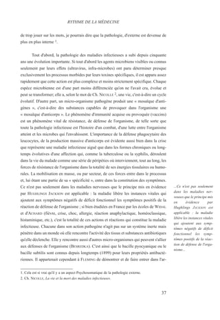 de trop jouer sur les mots, je pourrais dire que la pathologie, d'externe est devenue de
plus en plus interne 1.
Tout d'abord, la pathologie des maladies infectieuses a subi depuis cinquante
ans une évolution importante. Si tout d'abord les agents microbiens visibles ou connus
seulement par leurs effets (ultravirus, infra-microbes) ont paru déterminer presque
exclusivement les processus morbides par leurs toxines spécifiques, il est apparu assez
rapidement que cette action est plus complexe et moins strictement spécifique. Chaque
espèce microbienne est d'une part moins différenciée qu'on ne l'avait cru, évolue et
peut se transformer; elle a, selon le mot de Ch. NICOLLE 2, une vie, c'est-à-dire un cycle
évolutif. D'autre part, un micro-organisme pathogène produit une « mosaïque d'anti-
gènes », c'est-à-dire des substances capables de provoquer dans l'organisme une
« mosaïque d'anticorps ». Le phénomène d'immunité acquise ou provoquée (vaccins)
est un phénomène vital de résistance, de défense de l'organisme, de telle sorte que
toute la pathologie infectieuse est l'histoire d'un combat, d'une lutte entre l'organisme
atteint et les microbes qui l'envahissent. L'importance de la défense phagocytaire des
leucocytes, de la production massive d'anticorps est évidente aussi bien dans la crise
que représente une maladie infectieuse aiguë que dans les formes chroniques ou long-
temps évolutives d'une affection qui, comme la tuberculose ou la syphilis, déroulent
dans la vie du malade comme une série de péripéties où interviennent, tout au long, les
forces de résistance de l'organisme dans la totalité de ses énergies tissulaires ou humo-
rales. La mobilisation en masse, ou par secteur, de ces forces entre dans le processus
et, lui ôtant une partie de sa « spécificité », entre dans la constitution des symptômes.
Ce n'est pas seulement dans les maladies nerveuses que le principe mis en évidence
par HUGHLINGS JACKSON est applicable : la maladie libère les instances vitales qui
ajoutent aux symptômes négatifs de déficit fonctionnel les symptômes positifs de la
réaction de défense de l'organisme ; si bien étudiées en France par les écoles de WIDAL
et d'ACHARD (fièvre, crise, choc, allergie, réaction anaphylactique, homéoclassique,
histaminique, etc.), c'est la totalité de ces actions et réactions qui constitue la maladie
infectieuse. Chacune dans son action pathogène n'agit pas sur un système inerte mais
pénètre dans un monde où elle rencontre l'activité des tissus et substances antibiotiques
qu'elle déclenche. Elle y rencontre aussi d'autres micro-organismes qui peuvent s'allier
aux défenses de l'organisme (BESREDKA). C'est ainsi que le bacille pyocyanique ou le
bacille subtilis sont connus depuis longtemps (1899) pour leurs propriétés antibacté-
riennes. Il appartenait cependant à FLEMING de démontrer et de faire entrer dans l'ar-
1. Cela est si vrai qu'il y a un aspect Psychosomatique de la pathologie externe.
2. Ch. NICOLLE, La vie et la mort des maladies infectieuses.
RYTHME DE LA MÉDECINE
...Ce n'est pas seulement
dans les maladies ner-
veuses que le principe mis
en évidence par
Hughlings JACKSON est
applicable : la maladie
libère les instances vitales
qui ajoutent aux symp-
tômes négatifs de déficit
fonctionnel les symp-
tômes positifs de la réac-
tion de défense de l'orga-
nisme...
37
 