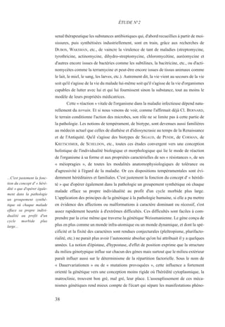 senal thérapeutique les substances antibiotiques qui, d'abord recueillies à partir de moi-
sissures, puis synthétisées industriellement, sont en train, grâce aux recherches de
DUBOS, WAKSMAN, etc., de vaincre la virulence de tant de maladies (streptomycine,
tyrothricine, actinomycine, dihydro-streptomycine, chloromycétine, auréomycine et
d'autres encore issues de bactéries comme les subtilines, la bacitricine, etc., ou d'acti-
nomycètes comme la terramycine et peut-être encore issues de tissus animaux comme
le lait, le miel, le sang, les larves, etc.). Autrement dit, la vie vient au secours de la vie
soit qu'il s'agisse de la vie du malade lui-même soit qu'il s'agisse de la vie d'organismes
capables de lutter avec lui et qui lui fournissent sinon la substance, tout au moins le
modèle de leurs propriétés médicatrices.
Cette « réaction » vitale de l'organisme dans la maladie infectieuse dépend natu-
rellement du terrain. Et si nous venons de voir, comme l'affirmait déjà Cl. BERNARD,
le terrain conditionne l'action des microbes, son rôle ne se limite pas à cette partie de
la pathologie. Les notions de tempérament, de biotype, sont devenues aussi familières
au médecin actuel que celles de diathèse et d'idiosyncrasie au temps de la Renaissance
et de l'Antiquité. Qu'il s'agisse des biotypes de SIGAUD, de PENDE, de CORMAN, de
KRETSCHMER, de SCHELDON, etc., toutes ces études convergent vers une conception
holistique de l'individualité biologique et morphologique qui lie le mode de réaction
de l'organisme à sa forme et aux propriétés caractérielles de ses « résistances », de ses
« méiopragies », de toutes les modalités anatomophysiologiques de tolérance ou
d'agressivité à l'égard de la maladie. Or ces dispositions tempéramentales sont évi-
demment héréditaires et familiales. C'est justement la fonction du concept d' « hérédi-
té » que d'opérer également dans la pathologie un groupement synthétique où chaque
malade efface sa propre individualité au profit d'un cycle morbide plus large.
L'application des principes de la génétique à la pathologie humaine, si elle a pu mettre
en évidence des affections ou malformations à caractère dominant ou récessif, s'est
assez rapidement heurtée à d'extrêmes difficultés. Ces difficultés sont faciles à com-
prendre par la crise même que traverse la génétique Weissmanienne. Le gène conçu de
plus en plus comme un monde infra-atomique ou un monde dynamique, et dont la spé-
cificité et la fixité des caractères sont rendues conjecturales (pleïtropisme, plurifacto-
rialité, etc.) ne parait plus avoir l’autonomie absolue qu'on lui attribuait il y a quelques
années. La notion d'épistase, d'hypostase, d'effet de position exprime que la structure
du milieu génotypique influe sur chacun des gènes mais surtout que le milieu extérieur
paraît influer aussi sur le déterminisme de la répartition factorielle. Sous le nom de
« Dauervariationen » ou de « mutations provoquées », cette influence a fortement
orienté la génétique vers une conception moins rigide où l'hérédité cytoplasmique, la
matroclinie, trouvent bon gré, mal gré, leur place. L'assouplissement de ces méca-
nismes génétiques rend mieux compte de l'écart qui sépare les manifestations phéno-
ÉTUDE N°2
...C'est justement la fonc-
tion du concept d' « héré-
dité » que d'opérer égale-
ment dans la pathologie
un groupement synthé-
tique où chaque malade
efface sa propre indivi-
dualité au profit d'un
cycle morbide plus
large...
38
 