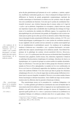 qu'on dit plus généralement qu'il présente tel ou tel « syndrome », (anémie, septicé-
mie, insuffisance ventriculaire gauche, etc.). Ainsi, le champ de la clinique tend-il à se
différencier en fonction de grands groupements symptomatiques exprimant des
troubles anatomiques et fonctionnels en relation avec des systèmes vitaux de régula-
tion et de coordination de fonctions. C'est ainsi que le système de coordination fonc-
tionnelle hormonal, sans s'éclairer beaucoup dans la mesure même où il s'agit de
« cycles » qui se pénètrent, s'engendrent et se recoupent, a, depuis trente ans, acquis
une importance toujours plus considérable dans la pathologie des échanges de l'orga-
nisme et la constitution des maladies des différents organes. Les acquisitions de la
physiopathologie du cycle hormonal, des gonades, de l'hypophyse et de la cortico-sur-
rénale pour ne parler que de celles qui ont été ces dernières années l'objet d'investiga-
tions et de progrès les plus sensationnels (folliculine, lutéine, cortisone, A.C.T.H., etc.)
l'intérêt physiologique et pathologique de ce vaste système de corrélation aneurale a
un peu supplanté celui de système nerveux autonome ou système neurovégétatif qui
lui est immédiatement et profondément associé. Ces tendances de la pathologie
moderne à s'intéresser aux « ensembles », aux « systèmes fonctionnels » est remar-
quable dans deux aspects caractéristiques de la médecine actuelle. Tout d'abord l'im-
portance de la pathologie du système réticulo-endothélial (EPSTEIN, IJEHLINGER,
PITTALUCA, etc.). Ce système pour ainsi dire nouveau est disséminé dans l'ensemble de
l'économie (rate, ganglions, moelle osseuse, foie, endocrines, téguments). L'étude de
sa pathologie (hystiocymatoses dysplasiques de surcharge, réticuloses de réserve ou
hyperplasiques, etc.) a permis de grouper un certain nombre de maladies dysmétabo-
liques ou infectieuses. C'est ainsi que dans le même groupe des réticuloses entrent la
maladie de NIEMANN-PICK (phosphatide), la maladie de GAUCHER (cérébroside), de
SCHULLER-CHRISTIAN (Cholesterol) rapprochées des lipoïdoses et peut-être de l'athé-
rome et du syndrome d'obésité. C'est ainsi encore que dans le groupe des réticuloses
métaplasiques (SEZARY), il y a lieu de ranger dans un même groupe d'affections à évo-
lution lente le mycosis fongoïde, la maladie d' HODGKIN et un certain nombre d'autres
formes leucémiques et dermato-musculaires. Ainsi s'établit une large voie de commu-
nication entre les affections dont les parentés n'étaient pas évidentes.
Plus caractéristique encore est la conception du « syndrome d'adaptation » de
SELYE 1. La thèse générale qu'il défend (et constituerait une sorte de banalité dans le
mouvement actuel de la médecine si elle ne s'appuyait sur une expérimentation consi-
dérable) c'est qu'il existe une modalité univoque de réponse de l'organisme à une
agression quelle qu'elle soit. Ce « stress » ( processus et notion où se combinent et se
complètent l'allergie et la défense) se déroule selon SELYE en quatre phases : Choc
1. Hans SELYE, Stress, 3e édition, 1950.[NdÉ: Stress a été analysé par H. AUBIN in L'Évolution
psychiatrique, XVI, 2, 1951, 315-319.]
ÉTUDE N°2
...Ces tendances de la
pathologie moderne à
s'intéresser aux « en-
sembles », aux « systèmes
fonctionnels » est remar-
quable dans deux aspects
caractéristiques de la
médecine actuelle...
...Plus caractéristique
encore est la conception
du « syndrome d'adapta-
tion » de Selye
...Ce « stress »...
40
 