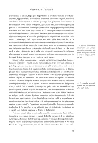 (variation de la tension, hypo- puis hyperthermie et syndrome humoral avec hyper-
azotémie, hypochlorémie, hypocaliémie, diminution du volume sanguin), résistance
caractérisée par l'adaptation au stimulus spécifique avec, par contre, abaissement de la
résistance aux autres stimuli pathogènes, épuisement enfin, si le stimulus pathogène
persiste. A ce déroulement dramatique que traduit en langage physiologique moderne
l'évolution de la « coction » hippocratique, SELYE a superposé un certain nombre d'ob-
servations expérimentales. Tout d'abord la réaction première est hypophysaire ou dien-
céphalo-hypophysaire. C'est-à-dire que l'hypophyse augmente sa production d'hor-
mones corticotrope, d'où augmentation des corticoïdes (hyperactivité de la
cortico-surrénale) soit des métallo-corticoïdes soit des glucocorticoïdes. Or, cette réac-
tion cortico-surrénale est susceptible de provoquer à son tour des désordres (lésions
vasculaires et myocardiques, hypertension, néphrosclérose articulaire, etc.). Le remè-
de de la nature est alors pire que le mal et nous voyons, ici comme nous le soulignions
plus haut, que la maladie engage non seulement les forces pathogènes mais aussi les
forces de défense dans un « stress » qui peut guérir ou tuer.
Si nous voulons bien comprendre – par delà leur importance médicale et thérapeu-
tique qui est énorme – l'intérêt général et philosophique de ces nouveaux aspects de la
pathologie générale, nous devons donc apercevoir qu'ils expriment tous ou à peu près
tous (humorisme, finalité de la réaction morbide, mobilisation des moyens de défense,
prise en masse plus ou moins globale de la maladie dans l'organisme, la « constitution »
et l'héritage biologique) l'idée que la maladie même, si elle n'occupe qu'une partie de
l'espace corporel, est un moment, une phase de l'existence qui dépend à des niveaux
divers de l'altération non point de tel ou tel organe mais de tel ou tel cycle fonctionnel
dans lequel est intégré tel ou tel organe. La maladie apparaît comme une dérégulation
d'un cycle vital. D'où la nécessité d'envisager ces cycles vitaux sur un modèle qui rap-
pelle le système nerveux, système qui se découvre en effet à nous comme un système
général de coordination et d'intégration de l'organisme. Nous avons déjà eu l'occasion
de souligner que les sciences physiques paraissaient incliner à se rapprocher de la bio-
logie et nous pourrions noter ici que la pathologie générale tend à se rapprocher de la
pathologie nerveuse. Sans doute l'utilise-t-elle toujours davantage (par le truchement du
système neuro-végétatif et l'importance reconnus des troubles fonctionnels) mais elle
tend même à s'y identifier en se référant à une physiologie des corrélations, de
« Gestalt », de l'activité organique de défense et d'adaptation.
Ceci nous conduit à dire un mot sur les nouvelles conceptions sur l'activité fonc-
tionnelle de ce « système nerveux ». L'étude de l'influx nerveux et de ses médiateurs
synoptiques, chimiques et électriques des variations rythmiques de son potentiel élec-
trique a conduit à de remarquables synthèses comme celles de LORENTE de NO ou de
BERCY. Elle est généralement et peut-être nécessairement conduite dans le sens méca-
RYTHME DE LA MÉDECINE
...la maladie engage non
seulement les forces
pathogènes mais aussi les
forces de défense dans un
« stress » qui peut guérir
ou tuer...
... La maladie apparaît
comme une dérégulation
d'un cycle vital...
41
 