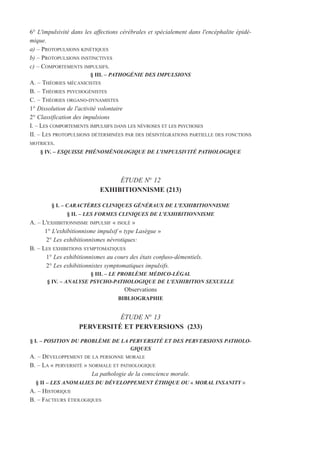 6° L'impulsivité dans les affections cérébrales et spécialement dans l'encéphalite épidé-
mique.
a) – PROTOPULSIONS KINÉTIQUES
b) – PROTOPULSIONS INSTINCTIVES
c) – COMPORTEMENTS IMPULSIFS.
§ III. – PATHOGÉNIE DES IMPULSIONS
A. – THÉORIES MÉCANICISTES
B. – THÉORIES PSYCHOGÉNISTES
C. – THÉORIES ORGANO-DYNAMISTES
1° Dissolution de l'activité volontaire
2° Classification des impulsions
I. – LES COMPORTEMENTS IMPULSIFS DANS LES NÉVROSES ET LES PSYCHOSES
II. – LES PROTOPULSIONS DÉTERMINÉES PAR DES DÉSINTÉGRATIONS PARTIELLE DES FONCTIONS
MOTRICES.
§ IV. – ESQUISSE PHÉNOMÉNOLOGIQUE DE L'IMPULSIVITÉ PATHOLOGIQUE
ÉTUDE N° 12
EXHIBITIONNISME (213)
§ I. – CARACTÈRES CLINIQUES GÉNÉRAUX DE L'EXHIBITIONNISME
§ II. – LES FORMES CLINIQUES DE L'EXHIBITIONNISME
A. – L'EXHIBITIONNISME IMPULSIF « ISOLÉ »
1° L'exhibitionnisme impulsif « type Lasègue »
2° Les exhibitionnismes névrotiques:
B. – LES EXHIBITIONS SYMPTOMATIQUES
1° Les exhibitionnismes au cours des états confuso-démentiels.
2° Les exhibitionnistes symptomatiques impulsifs.
§ III. – LE PROBLÈME MÉDICO-LÉGAL
§ IV. – ANALYSE PSYCHO-PATHOLOGIQUE DE L'EXHIBITION SEXUELLE
Observations
BIBLIOGRAPHIE
ÉTUDE N° 13
PERVERSITÉ ET PERVERSIONS (233)
§ I. – POSITION DU PROBLÈME DE LA PERVERSITÉ ET DES PERVERSIONS PATHOLO-
GIQUES
A. – DÉVELOPPEMENT DE LA PERSONNE MORALE
B. – LA « PERVERSITÉ » NORMALE ET PATHOLOGIQUE
La pathologie de la conscience morale.
§ II – LES ANOMALIES DU DÉVELOPPEMENT ÉTHIQUE OU « MORAL INSANITY »
A. – HISTORIQUE
B. – FACTEURS ÉTIOLOGIQUES
 