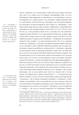 niste de « dispositifs » de « circuits fermés » tendus entre diverses parties de l'écorce
entre elles ou en relation avec les formations diencéphaliques (Mac CULLOCH).
Naturellement, l'idée d'apparenter ces dispositifs aux « servomécanismes», aux élec-
tro-intégrateurs, aux « engins à penser », aux « feed-back » capables d'introduire dans
le « circuit réflexe » de leur activité, une « information » qui varie selon les péripéties
des circonstances, ne pourrait manquer de venir à l'esprit. La « cybernétique » 1 pour
autant qu'elle groupe dans une même technique mathématique et expérimentale des
neurologistes ou des neurophysiologistes comme Mac CULLOCH, N. WIENER, GREY
WALTER, etc.. et des psychiatres comme ASHBY, est orientée vers cette assimilation.
L'appareil construit par Mac CULLOCH pour permettre la lecture aux aveugles, appa-
reil qui traduit en signes sonores les signes optiques, arracha à Von BONIN un cri de
stupéfaction quand il s'aperçut qu'elle reproduisait « le diagramme de la quatrième
couche du cortex occipital » ! La tortue électrique de GREY WALTER se comportant
comme une « intelligence », c'est-à-dire une capacité de réactions adaptées et prévues
est un « homéostat » dont les 400 000 combinaisons possibles entre ses quatre élec-
tro-aimants et autant de possibilités de variations dites d' « information » dépendent
du fonctionnement même du mécanisme (feed-back), conduit aussi à la même idée
que le cerveau est un système de feed-back réalisant une homéostase complexe. Cela
ne saurait étonner, et il n'y a aucune raison, comme le fait remarquer COSSA, de ne pas
trouver qu'il va de soi que le cerveau fonctionne comme une machine exactement
comme l'œil fonctionne, « comme une chambre noire d'un appareil photographique ».
Mais toute la question est de savoir si le cerveau comme l'organisme, en général, n'est
que cela, car enfin reste toujours ouverte la question de savoir si la machine possède
autant que l'organe qui le voit ou l'esprit de celui qui l'a construite. Et même si ces cer-
veaux électroniques étaient capables de produire ou de « reproduire » des cerveaux
électroniques, cela ne serait possible qu'en vertu de ce qu'aurait créé le cerveau
humain. On comprend que les opinions soient divisées ! ! ... Le seul point que nous
désirons souligner, à ce sujet, c'est que si la cybernétique conduit à n'envisager que des
« mécanismes », elle ne saurait ni surprendre ni prétendre « révolutionner » la phy-
siologie et la psychologie. Mais il est possible que, non pas en tant que science des
servo-mécanismes et des appareils automatiques, mais en tant qu'utilisant, comme le
fait remarquer SCHUTZENBERGER, le concept d' « information » qui est à l'opposé de
l' « entropie », elle ouvre de nouvelles perspectives sur l'énergétique cérébrale.
1. Les travaux de N. Wiener (Cybernetics or control and communication in the animal and the
machine, 1948), de ASHBY (The electronic Brain, 1946) etc... ont donné lieu en France à trois
articles importants : celui de GASTAUD (Semaine des Hôpitaux, 1949), celui de SCHUTZENBERGER
(Evolution Psychiatrique, 1949), celui de COSSA (Annales Médico-Psychologiques, 1950). On
trouvera une bonne mise au point de ce problème dans l’excellent petit livre de J. LHERMITTE
(Incarnation de l'esprit. Le cerveau de la pensée. Paris, Éd. Bloud, 1951).
ÉTUDE N°2
…La « cybernétique »
pour autant qu'elle grou-
pe dans une même tech-
nique mathématique et
expérimentale des neuro-
logistes ou des neurophy-
siologistes comme Mac
CULLOCH, N. WIENER, Grey
WALTER, etc.. et des psy-
chiatres comme ASHBY…
...la cybernétique utili-
sant le concept d'infor-
mation qui est à l'opposé
de l' « entropie », elle
ouvre de nouvelles pers-
pectives sur l'énergétique
cérébrale...
42
 