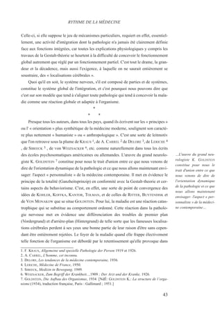 Celle-ci, si elle suppose le jeu de mécanismes particuliers, requiert en effet, essentiel-
lement, une activité d'intégration dont la pathologie n'a jamais été clairement définie
face aux fonctions intégrées, car toutes les explications physiologiques y compris les
travaux de la Gestalt-théorie se heurtent à la difficulté de concevoir le fonctionnement
global autrement que réglé par un fonctionnement partiel. C'est tout le drame, la gran-
deur et la décadence, mais aussi l'exigence, à laquelle on ne saurait entièrement se
soustraire, des « localisations cérébrales ».
Quoi qu'il en soit, le système nerveux, s'il est composé de parties et de systèmes,
constitue le système global de l'intégration, et c'est pourquoi nous pouvons dire que
c'est sur son modèle que tend à s'aligner toute pathologie qui tend à concevoir la mala-
die comme une réaction globale et adaptée à l'organisme.
*
* *
Presque tous les auteurs, dans tous les pays, quand ils écrivent sur les « principes »
ou l' « orientation » plus synthétique de la médecine moderne, soulignent son caractè-
re plus nettement « humaniste » ou « anthropologique ». C'est une sorte de leitmotiv
que l'on retrouve sous la plume de KRAUS 1, de A. CARREL 2 de DELORE 3, de LERICHE 4
, de SIBEECK 5 , de Von WEIZSACKER 6, etc. comme naturellement dans tous les écrits
des écoles psychosomatiques américaines ou allemandes. L'œuvre du grand neurolo-
giste K. GOLDSTEIN 7 constitue pour nous le trait d'union entre ce que nous venons de
dire de l'orientation dynamique de la pathologie et ce que nous allons maintenant envi-
sager: l'aspect « personnaliste » de la médecine contemporaine. Il met en évidence le
principe de la totalité (Ganzheitsprinzip) en conformité avec la Gestalt-theorie et cer-
tains aspects du behaviorisme. C'est, en effet, une sorte de point de convergence des
idées de KOHLER, KOFFKA, KANTOR, TOLMAN, et de celles de RITTER, BUYTENDISK et
de VON MONAKOW que se situe GOLDSTEIN. Pour lui, la maladie est une réaction catas-
trophique qui se substitue au comportement ordonné. Cette réaction dans la patholo-
gie nerveuse met en évidence une différenciation des troubles de premier plan
(Vordergrund) et d'arrière-plan (Hintergrund) de telle sorte que les fameuses localisa-
tions cérébrales perdent à ses yeux une bonne partie de leur raison d'être sans cepen-
dant être entièrement rejetées. Le foyer de la maladie quand elle frappe électivement
telle fonction de l'organisme est débordé par le retentissement qu'elle provoque dans
1. F. KRAUS, Allgemeine und spezielle Pathologie der Person 1919 et 1926.
2. A. CARREL, L'homme, cet inconnu.
3. DELORE, Les tendances de la médecine contemporaine, 1936.
4. LERICHE, Médecine de France, 1950.
5. SIBEECK, Medizin in Bewegung, 1949.
6. WEIZSACKER, Zum Begriff der Krankheit...,1909 ; Der Arzt und der Kranke, 1926.
7. GOLDSTEIN, Die Aufbau des Organismus, 1934. [NdÉ: GOLDSTEIN K.: La structure de l’orga-
nisme.(1934), traduction française, Paris : Gallimard ; 1951.]
RYTHME DE LA MÉDECINE
…L'œuvre du grand neu-
rologiste K. GOLDSTEIN
constitue pour nous le
trait d'union entre ce que
nous venons de dire de
l'orientation dynamique
de la pathologie et ce que
nous allons maintenant
envisager: l'aspect « per-
sonnaliste » de la médeci-
ne contemporaine…
43
 