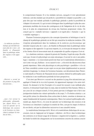 le comportement humain. Et si les malades nerveux, auxquels il s'est spécialement
intéressé, sont des malades qui ont perdu la « possibilité de s'adapter au possible », on
peut dire que tout malade qu'étudie la pathologie générale a perdu la possibilité de
s'adapter à la nécessité. Ce qui revient à distinguer dans la pathologie le plan des com-
portements morbides du niveau des contingences et de l'adaptation de la vie de rela-
tion et le plan de comportement du niveau des fonctions proprement vitales. On
conçoit que la « maladie nerveuse » apparaît à cet égard plus « humaine » que la
« maladie organique ».
Pourtant l'extension progressive des concepts dynamistes et holistiques à tout le
champ de la pathologie générale est un fait qui caractérise la médecine moderne. Elle
s'exprime principalement dans les tendances de la médecine psychosomatique qui
introduit toujours plus de « sens », de finalité et d'humanité dans la pathologie même
des organes et des appareils. Ce qui nous importe, ici, ce n'est pas de marquer la valeur
et les limites d'un tel mouvement mais de comprendre de quelles exigences il est né.
Le « dualisme cartésien » séparait la pensée de l'étendue, l'esprit du corps. De telle
sorte que, livrant à la physiologie un corps mécanique, il ouvrait la voie à une patho-
logie « inanimée ». Le mouvement positiviste basé sur le matérialisme déterministe a
suivi cette voie qui, d'ailleurs - on ne saurait le nier -, a favorisé des découvertes d'une
grande importance. Mais cette physiologie et cette psychologie « parallèles » à la vie
de l'âme considérée comme un pur esprit ou un pur néant épiphénoménal ne pouvait
satisfaire longtemps. Le drame de l'existence humaine, son déroulement dans l'histoi-
re individuelle et l'histoire de l'humanité devait conduire d'abord les philosophes puis
les médecins à une modification profonde de leurs perspectives.
C'est ainsi que BERGSON a secoué un des premiers le joug d'un mécanicisme qui,
appliqué à l'étude de la vie et de la pensée, lui apparaissait impropre à les saisir réel-
lement. En donnant à la fois l'exemple et le conseil de recourir à une méthode plus
intuitive, il réincarnait l'esprit dans le corps, dans la totalité de l'être humain. Même si,
aux yeux de ses critiques actuels, il n'est jamais parvenu à échapper tout à fait à une
juxtaposition dualiste des valeurs spirituelles et du corps, l' « Évolution créatrice », en
tant qu'elle retrace les démarches d'une action dans la durée, constitue et demeure un
aspect fondamental de la pensée contemporaine. Mais c'est surtout la philosophie alle-
mande qui, depuis HEGEL, n'a cessé de spéculer sur la dialectique des essences et de
l'existence en s'attachant à expliquer la totalité de l'être, soit par les étapes évolutives
de son destin, soit par les démarches successives à une causalité interne.
Le matérialisme historique de K. MARX et le matérialisme dialectique de ses suc-
cesseurs, tout en s'appuyant sur la logique « idéaliste » de HEGEL dans la dialectique
des contraires et en faisant usage de la fameuse « négation de la négation », a préten-
du fonder la réalité des changements sur la reconstitution concrète du contenu concret
ÉTUDE N°2
…la médecine psychoso-
matique qui introduit tou-
jours plus de « sens », de
finalité et d'humanité
dans la pathologie même
des organes et des appa-
reils…
…BERGSON a secoué un
des premiers le joug d'un
mécanicisme…
…mais c'est surtout la
philosophie allemande-
qui, depuis HEGEL, n'a
cessé de spéculer sur la
dialectique des essences
et de l'existence en s'atta-
chant à expliquer la tota-
lité de l'être…
44
 