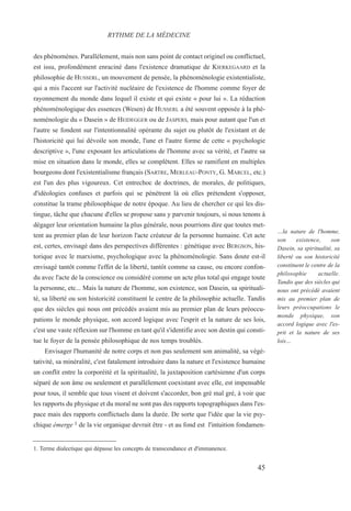 des phénomènes. Parallèlement, mais non sans point de contact originel ou conflictuel,
est issu, profondément enraciné dans l'existence dramatique de KIERKEGAARD et la
philosophie de HUSSERL, un mouvement de pensée, la phénoménologie existentialiste,
qui a mis l'accent sur l'activité nucléaire de l'existence de l'homme comme foyer de
rayonnement du monde dans lequel il existe et qui existe « pour lui ». La réduction
phénoménologique des essences (Wesen) de HUSSERL a été souvent opposée à la phé-
noménologie du « Dasein » de HEIDEGGER ou de JASPERS, mais pour autant que l'un et
l'autre se fondent sur l'intentionnalité opérante du sujet ou plutôt de l'existant et de
l'historicité qui lui dévoile son monde, l'une et l'autre forme de cette « psychologie
descriptive », l'une exposant les articulations de l'homme avec sa vérité, et l'autre sa
mise en situation dans le monde, elles se complètent. Elles se ramifient en multiples
bourgeons dont l'existentialisme français (SARTRE, MERLEAU-PONTY, G. MARCEL, etc.)
est l'un des plus vigoureux. Cet entrechoc de doctrines, de morales, de politiques,
d'idéologies confuses et parfois qui se pénètrent là où elles prétendent s'opposer,
constitue la trame philosophique de notre époque. Au lieu de chercher ce qui les dis-
tingue, tâche que chacune d'elles se propose sans y parvenir toujours, si nous tenons à
dégager leur orientation humaine la plus générale, nous pourrions dire que toutes met-
tent au premier plan de leur horizon l'acte créateur de la personne humaine. Cet acte
est, certes, envisagé dans des perspectives différentes : génétique avec BERGSON, his-
torique avec le marxisme, psychologique avec la phénoménologie. Sans doute est-il
envisagé tantôt comme l'effet de la liberté, tantôt comme sa cause, ou encore confon-
du avec l'acte de la conscience ou considéré comme un acte plus total qui engage toute
la personne, etc... Mais la nature de l'homme, son existence, son Dasein, sa spirituali-
té, sa liberté ou son historicité constituent le centre de la philosophie actuelle. Tandis
que des siècles qui nous ont précédés avaient mis au premier plan de leurs préoccu-
pations le monde physique, son accord logique avec l'esprit et la nature de ses lois,
c'est une vaste réflexion sur l'homme en tant qu'il s'identifie avec son destin qui consti-
tue le foyer de la pensée philosophique de nos temps troublés.
Envisager l'humanité de notre corps et non pas seulement son animalité, sa végé-
tativité, sa minéralité, c'est fatalement introduire dans la nature et l'existence humaine
un conflit entre la corporéité et la spiritualité, la juxtaposition cartésienne d'un corps
séparé de son âme ou seulement et parallèlement coexistant avec elle, est impensable
pour tous, il semble que tous visent et doivent s'accorder, bon gré mal gré, à voir que
les rapports du physique et du moral ne sont pas des rapports topographiques dans l'es-
pace mais des rapports conflictuels dans la durée. De sorte que l'idée que la vie psy-
chique émerge 1 de la vie organique devrait être - et au fond est l'intuition fondamen-
1. Terme dialectique qui dépasse les concepts de transcendance et d'immanence.
RYTHME DE LA MÉDECINE
…la nature de l'homme,
son existence, son
Dasein, sa spiritualité, sa
liberté ou son historicité
constituent le centre de la
philosophie actuelle.
Tandis que des siècles qui
nous ont précédé avaient
mis au premier plan de
leurs préoccupations le
monde physique, son
accord logique avec l'es-
prit et la nature de ses
lois…
45
 
