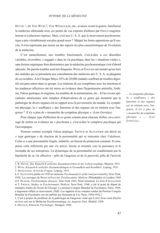 HEYER 1, de VON WYSS 2, VON WEISZACKER, etc., avaient, avant la guerre, familiarisé
la médecine allemande avec ces points de vue exposés d'ailleurs par FREUD magistra-
lement et à plusieurs reprises. Mais, c'est aux U. S. A. que le mouvement psychosoma-
tique a pris véritablement son plus grand essor 4. Malgré les fortes oppositions qu'il sus-
cite, il n'en représente pas moins un des aspects les plus caractéristiques de l'évolution
de la médecine.
C’est naturellement, aux troubles fonctionnels, c'est-à-dire à ces désordres
variables, réversibles, « engagés » dans la vie psychique, dans les « situations vitales »,
sans lésions organiques bien déterminées que la médecine psychosomatique s'est d'abord
adressée. De pareils troubles sont très fréquents, WEISS et ENGLISH ont montré qu'un tiers
des malades qui se présentent aux consultations des médecins aux U. S. A. se plaignent
de ces troubles. Ala Clinique Mayo, 82% de 20.000 malades souffrant de troubles diges-
tifs ont paru entrer dans ce groupe. Les relations de ces symptômes avec les émotions et
les tendances affectives ont été mises en évidence dans l'hypertension artérielle, l'asth-
me, l'ulcus gastrique, la migraine, les troubles de la menstruation, etc... Et les revues spé-
cialisées américaines sont remplies d'observations de ce genre qui montrent que la
pathologie de divers organes est en rapport avec la personnalité du malade. Le symptô-
me physique, la « souffrance » des fonctions et des organes est en relation avec l'an-
goisse 5. Il n'y a plus de « monarchie du symptôme physique ». (Lain Entralgo).
Pour chaque type d'affection de ce genre comme pour chacune d'elles, on a envi-
sagé de mettre en évidence un « psychoma », c'est-à-dire le complexe psychique qui
l'accompagne.
Prenons comme exemple l'ulcus peptique. FRENCH et ALEXANDER ont décrit un
« type gastrique » de réaction de la personnalité qui se rencontre chez 1'ulcéreux.
Celui-ci a une personnalité fragile, infantile, un besoin de protection constant. Il com-
pense cette infériorité par une vie active, forcée et orientée vers la puissance et le
triomphe de ses entreprises. La dynamique de sa personnalité est conditionnée par la
bipolarité de sa vie affective - pôle de l'angoisse et de la passivité, pôle de l'activité
1. R. HEYER, Das körperlich seeliches Zusammenwirken in der Lebensvorgänge, Munich, 1931.
2. WYSS, Körperlich seeliches Zuzammenhängen in Gesundheit und Krankheit. Leipzig, 1931.
3. WEISZACKER, Arzt1iche Fragen, Leipzig, 1933.
4. F. ALEXANDER publie en 1930 un mémoire Psychoanalysis of the total personnality, New-York,
1930. Les ouvrages de WEISS et ENGLISH, Psychosomatic Medicin, Philadelphie et Londres 1943
et F. DUNBAR, Psychosomatic diseases, New-York 1943, firent sensation. Le livre d’ALEXANDER
et T. FRENCH, Studies in Psychosomatic Medicin, New-York, 1948, a été le point de départ de
multiples études de l'école de Chicago. Le premier Congrès Mondial de Psychiatrie, Paris, 1950,
a largement reflété ce mouvement. [NdÉ: Les rapports et les comptes rendus du Premier Congrès
Mondial de Psychiatrie ont été publiés par Hermann & Cie, Paris, 1950-1952.]
5. C'est à propos du problème de la pathologie de l'angoisse vitale que LOPEZ IBOR vient d'écrire
un livre axé sur la Médecine Psychosomatique, La Angustia Vital, Madrid, 1950.
6. HELPACH, Klinische Psychologie, Stuttgart, 1949.
RYTHME DE LA MÉDECINE
… Le symptôme physique,
la « souffrance » des
fonctions et des organes
est en relation avec l'an-
goisse. Il n'y a plus de
« monarchie du symptôme
physique » … (LAIN
ENTRALGO)…
47
 