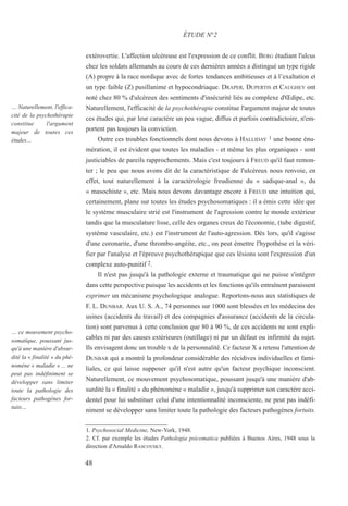extérovertie. L'affection ulcéreuse est l'expression de ce conflit. BERG étudiant l'ulcus
chez les soldats allemands au cours de ces dernières années a distingué un type rigide
(A) propre à la race nordique avec de fortes tendances ambitieuses et à l’exaltation et
un type faible (Z) pusillanime et hypocondriaque. DRAPER, DUPERTIS et CAUGHEY ont
noté chez 80 % d'ulcéreux des sentiments d'insécurité liés au complexe d'Œdipe, etc.
Naturellement, l'efficacité de la psychothérapie constitue l'argument majeur de toutes
ces études qui, par leur caractère un peu vague, diffus et parfois contradictoire, n'em-
portent pas toujours la conviction.
Outre ces troubles fonctionnels dont nous devons à HALLIDAY 1 une bonne énu-
mération, il est évident que toutes les maladies - et même les plus organiques - sont
justiciables de pareils rapprochements. Mais c'est toujours à FREUD qu'il faut remon-
ter ; le peu que nous avons dit de la caractéristique de l'ulcéreux nous renvoie, en
effet, tout naturellement à la caractérologie freudienne du « sadique-anal », du
« masochiste », etc. Mais nous devons davantage encore à FREUD une intuition qui,
certainement, plane sur toutes les études psychosomatiques : il a émis cette idée que
le système musculaire strié est l'instrument de l'agression contre le monde extérieur
tandis que la musculature lisse, celle des organes creux de l'économie, (tube digestif,
système vasculaire, etc.) est l'instrument de l'auto-agression. Dès lors, qu'il s'agisse
d'une coronarite, d'une thrombo-angéite, etc., on peut émettre l'hypothèse et la véri-
fier par l'analyse et l'épreuve psychothérapique que ces lésions sont l'expression d'un
complexe auto-punitif 2.
Il n'est pas jusqu'à la pathologie externe et traumatique qui ne puisse s'intégrer
dans cette perspective puisque les accidents et les fonctions qu'ils entraînent paraissent
exprimer un mécanisme psychologique analogue. Reportons-nous aux statistiques de
F. L. DUNBAR. Aux U. S. A., 74 personnes sur 1000 sont blessées et les médecins des
usines (accidents du travail) et des compagnies d'assurance (accidents de la circula-
tion) sont parvenus à cette conclusion que 80 à 90 %, de ces accidents ne sont expli-
cables ni par des causes extérieures (outillage) ni par un défaut ou infirmité du sujet.
Ils envisagent donc un trouble x de la personnalité. Ce facteur X a retenu l'attention de
DUNBAR qui a montré la profondeur considérable des récidives individuelles et fami-
liales, ce qui laisse supposer qu'il n'est autre qu'un facteur psychique inconscient.
Naturellement, ce mouvement psychosomatique, poussant jusqu'à une manière d'ab-
surdité la « finalité » du phénomène « maladie », jusqu'à supprimer son caractère acci-
dentel pour lui substituer celui d'une intentionnalité inconsciente, ne peut pas indéfi-
niment se développer sans limiter toute la pathologie des facteurs pathogènes fortuits.
1. Psychosocial Medicine, New-York, 1948.
2. Cf. par exemple les études Pathologia psicomatica publiées à Buenos Aires, 1948 sous la
direction d'Arnaldo RASCOVSKY.
ÉTUDE N°2
… Naturellement, l'effica-
cité de la psychothérapie
constitue l'argument
majeur de toutes ces
études…
… ce mouvement psycho-
somatique, poussant jus-
qu'à une manière d'absur-
dité la « finalité » du phé-
nomène « maladie » ... ne
peut pas indéfiniment se
développer sans limiter
toute la pathologie des
facteurs pathogènes for-
tuits…
48
 