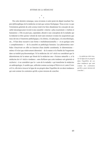 *
* *
Par cette dernière remarque, nous revenons à notre point de départ touchant l'as-
pect philosophique de la médecine en tant que science biologique. Nous avons vu que
l'orientation générale de cette science tend à lui faire abandonner les concepts de cau-
salité mécanique pour revenir à une causalité « interne » plus exactement « vitaliste et
humaniste ». Elle ne peut pas, cependant, aboutir à une conception de la maladie qui
la réduirait à n'être qu'une volonté de mort sans renoncer à toutes les acquisitions que
nous devons à l'anatomie pathologique, à la chimie, à la physique, à la microbiologie,
etc... Il faut donc recourir à une forme « multidimensionnelle » – et en quelque sorte
« complémentaire » – de la causalité en pathologie humaine. Les phénomènes mor-
bides s'inscrivent en effet en fonction d'une double coordonnée, le déterminisme –
même s'il n'est que relativement déterminé – de la nature et la finalité de l'organisme
dans sa totalité psychosomatique. Si la médecine du XIXe siècle ne considérait que le
déterminisme de la nature qui faisait de la médecine une « Science naturelle », si la
médecine du XXe siècle a tendance - sans d'ailleurs que cette tendance soit générale et
exclusive - à ne considérer que le « sens de la maladie » qui transforme la médecine
en anthropologie, il semble que, sollicitée comme au temps d’HIPPOCRATE entre CNIDE
et COS, elle doive trouver la ligne de ses progrès dans l'équilibre de ces deux tendances
qui sont comme les contraires qu'elle a pour mission de concilier.
RYTHME DE LA MÉDECINE
… la médecine doit trou-
ver la ligne de ses progrès
dans l'équilibre de ces
deux tendances qui sont
comme les contraires
qu'elle a pour mission de
concilier…
49
 