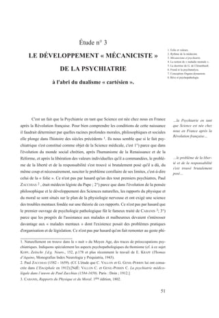 Étude n° 3
LE DÉVELOPPEMENT « MÉCANICISTE »
DE LA PSYCHIATRIE
à l'abri du dualisme « cartésien ».
C'est un fait que la Psychiatrie en tant que Science est née chez nous en France
après la Révolution française. Pour bien comprendre les conditions de cette naissance
il faudrait déterminer par quelles racines profondes morales, philosophiques et sociales
elle plonge dans l'histoire des siècles précédents 1. Ils nous semble que si le fait psy-
chiatrique s'est constitué comme objet de la Science médicale, c'est 1°) parce que dans
l'évolution du monde social chrétien, après l'humanisme de la Renaissance et de la
Réforme, et après la libération des valeurs individuelles qu'il a commandées, le problè-
me de la liberté et de la responsabilité s'est trouvé si brutalement posé qu'il a dû, du
même coup et nécessairement, susciter le problème corollaire de ses limites, c'est-à-dire
celui de la « folie ». Ce n'est pas par hasard qu'un des tout premiers psychiatres, Paul
ZACCHIAS 2 , était médecin légiste du Pape ; 2°) parce que dans l'évolution de la pensée
philosophique et le développement des Sciences naturelles, les rapports du physique et
du moral se sont situés sur le plan de la physiologie nerveuse et ont exigé une science
des troubles mentaux fondée sur une théorie de ces rapports. Ce n'est pas par hasard que
le premier ouvrage de psychologie pathologique fût le fameux traité de CABANIS 3; 3°)
parce que les progrès de l'assistance aux malades et malheureux devaient s'intéresser
davantage aux « malades mentaux » dont l'existence posait des problèmes pratiques
d'organisation et de législation. Ce n'est pas par hasard qu'on fait remonter au geste phi-
1. Naturellement on trouve dans la « nuit » du Moyen Age, des traces de préoccupations psy-
chiatriques. Indiquons spécialement les aspects psychopathologiques du thomisme (cf. à ce sujet
KOPP, Zeitschr. f.d.g. Neuro., 152, p.178 et plus récemment le travail de E. KRAPF (Thomas
d’Aquino, Monografias Index Neurologia y Psiquiatria, 1943).
2. Paul ZACCHIAS (1582 - 1659). (Cf. L'étude que C. VALLON et G. GENIL-PERRIN lui ont consa-
crée dans L'Encéphale en 1912).[NdÉ: VALLON C. et GENIL-PERRIN C. La psychiatrie médico-
légale dans l’œuvre de Paul Zacchias (1584-1659). Paris : Doin ; 1912.]
3. CABANIS, Rapports du Physique et du Moral. 1ère édition, 1802.
1. Folie et valeurs.
2. Rythme de la médecine.
3. Mécanicisme et psychiatrie.
4. La notion de « maladie mentale ».
5. La doctrine de G. de Clérambault.
6. Freud et la psychanalyse.
7. Conception Organo-dynamiste.
8. Rêve et psychopathologie.
…la Psychiatrie en tant
que Science est née chez
nous en France après la
Révolution française…
…le problème de la liber-
té et de la responsabilité
s'est trouvé brutalement
posé…
51
 