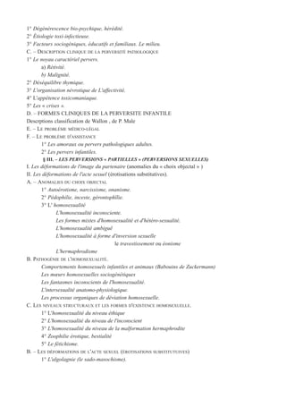 1° Dégénérescence bio-psychique, hérédité.
2° Étiologie toxi-infectieuse.
3° Facteurs sociogéniques, éducatifs et familiaux. Le milieu.
C. – DESCRIPTION CLINIQUE DE LA PERVERSITÉ PATHOLOGIQUE
1° Le noyau caractériel pervers.
a) Rétivité.
b) Malignité.
2° Déséquilibre thymique.
3° L'organisation névrotique de L'affectivité.
4° L'appétence toxicomaniaque.
5° Les « crises ».
D. – FORMES CLINIQUES DE LA PERVERSITE INFANTILE
Descrptions classification de Wallon , de P. Male
E. – LE PROBLÈME MÉDICO-LÉGAL
F. – LE PROBLÈME D'ASSISTANCE
1° Les amoraux ou pervers pathologiques adultes.
2° Les pervers infantiles.
§ III. – LES PERVERSIONS « PARTIELLES » (PERVERSIONS SEXUELLES)
I. Les déformations de l'image du partenaire (anomalies du « choix objectal » )
II. Les déformations de l'acte sexuel (érotisations substitutives).
A. – ANOMALIES DU CHOIX OBJECTAL
1° Autoérotisme, narcissisme, onanisme.
2° Pédophilie, inceste, gérontophïlie.
3° L' homosexualité
L'homosexualité inconsciente.
Les formes mixtes d'homosexualité et d'hétéro-sexualité.
L'homosexualité ambiguë
L'homosexualité à forme d'inversion sexuelle
le travestissement ou éonisme
L'hermaphrodisme
B. PATHOGÉNIE DE L'HOMOSEXUALITÉ.
Comportements homosexuels infantiles et animaux (Babouins de Zuckermann)
Les mœurs homosexuelles sociogénétiques
Les fantasmes inconscients de l'homosexualité.
L'intersexualité anatomo-physiologique.
Les processus organiques de déviation homosexuelle.
C. LES NIVEAUX STRUCTURAUX ET LES FORMES D'EXISTENCE HOMOSEXUELLE.
1° L'homosexualité du niveau éthique
2° L'homosexualité du niveau de l'inconscient
3° L'homosexualité du niveau de la malformation hermaphrodite
4° Zoophilie érotique, bestialité
5° Le fétichisme.
B. – LES DÉFORMATIONS DE L'ACTE SEXUEL (ÉROTISATIONS SUBSTITUTUIVES)
1° L'algolagnie (le sado-masochisme).
 