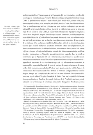 52
…la triple exigence que
nous mettons en évidence
– morale, philosophique
et philantropique – a
rendu inéluctable et pres-
sante la nécessité de four-
nir à la Médecine ce nou-
vel et troublant objet de
son savoir: la folie…
lanthropique de PINEL1 la naissance de la Psychiatrie. De ces trois racines morale, phi-
losophique et philanthropique c'est cette dernière seule qui est généralement reconnue.
Certes le grand aliéniste français a bien dans un geste décisif mais, somme toute, déjà
traditionnel révélé avec éclat la misère des aliénés, mais il n'a pas fondé la Psychiatrie.
C'est la conséquence de la triple exigence que nous mettons en évidence qui a rendu
inéluctable et pressante la nécessité de fournir à la Médecine ce nouvel et troublant
objet de son savoir: la folie. Certes, la Médecine mentale existait déjà depuis vingt-cinq
siècles mais malgré ses progrès lents quoique toujours continus il lui manquait encore,
avant 1800, l'étincelle qu'est à défaut d'une grande découverte cette merveilleuse curio-
sité qui fonde une science qui se cherche avant d'avoir pris conscience de son objet et
de sa méthode. D'un seul coup, avec PINEL, l'étincelle a jailli et, un peu plus tard, dans
tous les pays se sont multipliés les efforts, l'opiniâtre labeur de compréhension, les
observations minutieuses, les âpres discussions, de nombreux médecins qui ont consa-
cré leur existence à l'étude de l'aliénation mentale. Ce fut une extraordinaire proliféra-
tion de « manigraphes », d'aliénistes qui, partout, se sont répandus dans le monde et
avant même que la Psychiatrie prît son véritable nom, avaient trouvé le leur. Ils se sont
acharnés dès ce moment-là avec une ardeur parfois méconnue ou injustement décriée à
approfondir les causes de ces troubles étranges, de ces affections déconcertantes, si
insaisissables pour qui a l'habitude de voir, de toucher, de palper, d'écouter et de mesu-
rer les effets ordinaires des maladies. C'est sur leurs épaules que s'est édifiée l'œuvre de
connaissance et d'assistance de la folie dont on ne peut sans vertige embrasser tous les
progrès, lorsque par exemple avec KRAEPELIN 2 on tente de saisir d'un coup d'œil cet
immense travail collectif de plus d'un siècle de durée. C'est par les qualités d'observa-
tion, de pénétration et d'analyse des grands cliniciens de la Psychiatrie que s'est consti-
tuée cette vue systématique de la folie qui à travers les divergences d'école est devenue
ÉTUDE N°3
1. Si l'état misérable des malades entassés à Bicêtre ou à « Bedlam » est connu de tous, si on n'ou-
blie pas cependant le mérite de DAQUIN (1792) ni celui de CHIARUGI (1793), ni ceux d’ HAYPER
(1807) ou de MULLER (1799) à Wurzburg, etc… il convient de rappeler les efforts faits dans les
pays musulmans dès le VIIIe siècle (FERREDIN KOCIM cité par BIRNBAUM dans le Traité de BUMKE
- DESRUELLES et BERSOT, Ann. Med. Psycho. 1938), la fondation de l'asile de Valencia par le Père
J.G. JOFRE, et l'œuvre des Frères Saint Jean de Dieu dans les « Charités » (P. SÉRIEUX), des
Franciscains (Lille, Saint Venant), des Lazaristes (St. Lazare), etc…
2. Outre le livre de KRAEPELIN (Hundert Jahre von Psychiatrie, 1918) [NdÉ: KRAEPELIN E. Cent
ans de psychiatrie (1918) ; traduction française : Bordeaux : Mollat; 1997.], il faut consulter celui
de LAIGNEL-LAVASTINE et VINCHON (Les malades de l'esprit et leurs Médecins, 1930), l'article de
BIRNBAUM (Traité de Bumke, 1928), l'ouvrage de W. BROMBERG (The mind of man, New-York,
1920) le volume d’ ADAM (Uber Geisteskrankheit im alter und neuem Zeit, 1928), et surtout « A
History of Medical Psychology » [NdÉ: New-York: Norton & company ; 1941] de Gregory
ZILBOORG et G.W. HENRY. Rappelons aussi de quel secours est le fameux index « Die Literatur
der Psychiatrie, Neurologie und Psychologie von 1459-1799 » de Heinrich LAEHR, (Berlin,
1900), pour ce qui concerne les précurseurs de la Science Psychiatrique.
 