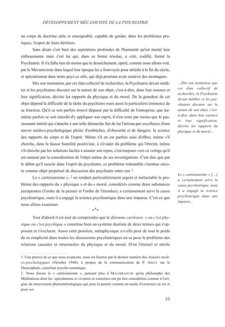 53
…Dès son institution, par
cet élan collectif de
recherches, la Psychiatrie
devait méditer et les psy-
chiatres discuter sur la
nature de son objet, c'est-
à-dire, dans leur essence
et leur signification,
décrire les rapports du
physique et du moral…
Le « cartésianisme » […]
a certainement servi la
cause psychiatrique, mais
il a engagé la science
psychiatrique dans une
impasse…
un corps de doctrine utile et enseignable, capable de guider, dans les problèmes pra-
tiques, l'esprit de leurs héritiers.
Sans doute c'est bien des aspirations profondes de l'humanité qu'est monté leur
enthousiasme mais c'est lui qui, dans sa forme résolue, a créé, codifié, formé la
Psychiatrie. Il n'a fallu rien de moins que le desséchement, opéré, comme nous allons voir,
par le Mécanicisme dans lequel leur époque les a fourvoyés pour attiédir à la fin du siècle,
et spécialement dans notre pays ce zèle, qui déjà pourtant avait soulevé des montagnes.
Dès son institution, par cet élan collectif de recherches, la Psychiatrie devait médi-
ter et les psychiatres discuter sur la nature de son objet, c'est-à-dire, dans leur essence et
leur signification, décrire les rapports du physique et du moral. De la grandeur de cet
objet dépend la difficulté de la tâche du psychiatre mais aussi la particulière éminence de
sa fonction. Qu'il se soit parfois trouvé dépassé par la difficulté de l'entreprise, que lui-
même parfois se soit interdit d'y appliquer son esprit, il n'en reste par moins que le pas-
sionnant intérêt qui s'attache à une telle démarche fait de lui l'artisan par excellence d'une
œuvre médico-psychologique pleine d'embûches, d'obscurité et de dangers: la science
des rapports du corps et de l'esprit. Même s'il en est parfois saisi d'effroi, même s'il
cherche, dans la fausse humilité positiviste, à s'évader du problème qui l'étreint, même
s'il cherche par les solutions faciles à assurer son repos, c'est toujours vers ce vertige qu'il
est ramené par la considération de l'objet même de ses investigations. C'est dire que par
le débat qu'il suscite dans l'esprit du psychiatre, ce problème redoutable s'institue enco-
re comme objet perpétuel de discussion des psychiatre entre eux 1.
Le « cartésianisme », 2 en rendant particulièrement urgent et inéluctable le pro-
blème des rapports du « physique » et du « moral, considérés comme deux substances
juxtaposées (l'ordre de la pensée et l'ordre de l'étendue), a certainement servi la cause
psychiatrique, mais il a engagé la science psychiatrique dans une impasse. C'est ce que
nous allons examiner.
***
Tout d'abord il est aisé de comprendre que le dilemme cartésien: « ou c'est phy-
sique ou c'est psychique » constitue bien un système dualiste de deux termes qui s'op-
posent et s'excluent. Aussi cette position, métaphysique a-t-elle pesé de tout le poids
de sa simplicité dans toutes les discussions psychiatriques où se pose le problème des
relations causales et structurales du physique et du moral. D'où l'éternel et stérile
DÉVELOPPEMENT MÉCANICISTE DE LA PSYCHIATRIE
1. Une preuve de ce que nous avançons, nous est fournie par le dernier numéro des Annales medi-
co-psychologiques (Octobre 1948), à propos de la communication de P. ABELY sur le
Diencéphale, carrefour psycho-somatique.
2. Nous disons le « cartésianisme », pensant plus à MALEBRANCHE qu'au philosophe des
Méditations dont les spéculations si vivantes et concrètes ont pu être considérées comme à l'ori-
gine du mouvement phénoménologique qui pose la pensée comme un mode d'existence en soi et
pour soi.
 
