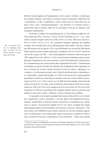 54
…On se tournait alors
vers la statistique pour
vider le débat sur les
causes morales ou phy-
siques de la folie…
débat sur la psychogenèse ou l'organogenèse, sur les causes « morales » ou physiques
des maladies mentales, sous lequel se retrouve latente et lancinante l'opposition des
« spiritualistes » et des « matérialistes » posée comme nous le verrons plus loin, en
porte à faux. Cette « batrachomyomachie » s'est déroulée et se poursuit encore à
grand fracas dans la mesure même où les psychiatres n'ont pas su dépasser cette
conception traditionnelle.
En France, ce débat a été naturellement très vif. Tout d'abord au début du XIXe
siècle tandis que PINEL, ESQUIROL, FODÉRÉ, DUBOIS (d'Amiens), LELUT 1, etc... incli-
naient à soutenir l'origine morale de la folie, FERRUS, CALMEIL, BROUSSAIS, GEORGET,
BOTTEX, VOISIN, FOVILLE, LUYS, etc...avançaient l'étiologie organique des maladies
mentales. On se tournait alors vers la statistique pour vider le débat : ESQUIROL estimait
que 409 hommes sur un total de 1578, et que 580 femmes sur un total de 1940 étaient
aliénés pour des raisons morales, tandis que, en Angleterre, KNIGHT en 1827 trouvait un
seul cas de ce genre sur 700... – On connaît également la fameuse controverse qui, en
1843, opposa PARCHAPPE à MOREAU. Celui-ci prouvait, par la statistique, que les causes
physiques l'emportent sur les causes morales et celui-là démontrait par le même procé-
dé « la prédominance des causes morales dans la génération de la folie ». Naturellement
la statistique ne pouvait résoudre des questions qui la dépassaient dans l'ignorance où
l'on se trouvait (et où nous sommes encore) de toutes les causes « physiques » et
« morales ». Les discussions les plus vives, le heurt le plus brutal entre « matérialistes »
et « spiritualistes » paraît s'être produit vers 1840 et on trouvera de ces préoccupations
passionnées un écho très vivant dans les premiers tomes des Annales Médico-psycho-
logiques (CERISE, LELUT, BAILLARGER, etc.). Il suffit de lire les grandes controverses du
milieu et de la fin du XIXe siècle, telles les fameuses discussions de 1854 sur les mono-
manies, de 1845 et de 1855 sur les analogies du rêve et de la folie, de 1855 sur les hal-
lucinations, de 1861sur la classification des maladies mentales, pour se convaincre que
toujours et sans cesse le même « dilemme » écrase et stérilise tous les débats.
Ce qui paraît avoir tempéré cependant dans le pays même de DESCARTES la lutte
des « organicistes » et des « psychistes », c'est que, après le développement de la psy-
chologie sensationniste et l'énorme poussée mécaniciste et atomistique qui, comme
nous le verrons, s'est poursuivie pendant tout le XIXe siècle, la plupart des esprits
étaient gagnés, parfois à leur insu même, mais d'avance, à la cause « organiciste ». Une
autre raison c'est l'indifférence que certains cliniciens (et non des moindres) opposè-
rent à ces discussions, tout occupés qu'ils étaient à inventorier et explorer la riche et
neuve moisson de faits qui se proposaient à leur observation. – Dans notre période
ÉTUDE N°3
1. Tous ces auteurs ne s'opposaient pas toujours à l'étiologie organique de la folie mais admet-
taient souvent à côté de cas où les psychoses morales étaient déterminantes, des cas où les causes
physiques étaient déterminantes.
 