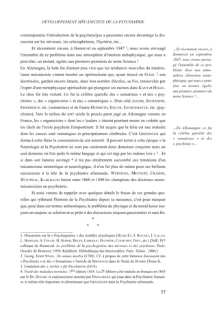 contemporaine l'introduction de la psychanalyse a passionné encore davantage la dis-
cussion sur les névroses, les schizophrénies, l'hystérie, etc...
Et récemment encore, à Bonneval en septembre 1947 1, nous avons envisagé
l'ensemble de ce problème dans une atmosphère d'émotion métaphysique, qui nous a
peut-être, un instant, égalés aux premiers pionniers de notre Science !
En Allemagne, la lutte fut d'autant plus vive que les tendances nouvelles du matéria-
lisme mécaniciste vinrent heurter un spiritualisme qui, ayant trouvé en STAHL 2 son
doctrinaire, gardait encore intacte, dans bon nombre d'écoles, sa Foi, renouvelée par
l'esprit d'une métaphysique spiritualiste qui plongeait ses racines dans KANT et HEGEL.
Le choc fut très violent. Ce fut la célèbre querelle des « somatistes » et des « psy-
chistes », des « organicistes » et des « romantiques ». D'un côté JACOBI, SPURZHEIM,
FRIEDREICH, etc. (somatistes) et de l'autre HEINROTH, IDELER, ESCHENMAYER, etc. (psy-
chistes). Vers le milieu du XIXe siècle le procès parut jugé en Allemagne comme en
France, les « organicistes » dont les « leaders » étaient pourtant moins en vedette que
les chefs de l'école psychiste l'emportèrent. Il fut acquis que la folie est une maladie
dont les causes sont somatiques et principalement cérébrales. C'est GRIESINGER qui
donna à cette thèse la consécration de son autorité. Il pouvait écrire à cette époque « la
Neurologie et la Psychiatrie ne sont pas seulement deux domaines conjoints mais un
seul domaine où l'on parle le même langage et qui est régi par les mêmes lois » 3 . Et
si dans son fameux ouvrage 4 il n'a pas entièrement succombé aux tentations d'un
mécanicisme atomistique et neurologique, il n'en fut plus de même pour ses brillants
successeurs à la tête de la psychiatrie allemande. WERNICKE, MEYNERT, CRAMER,
WESTPHAL, KAHLBAUM furent entre 1860 et 1890 les champions des doctrines neuro-
mécanicistes en psychiatrie.
Si nous venons de rappeler avec quelques détails le fracas de ces grandes que-
relles qui rythment l'histoire de la Psychiatrie depuis sa naissance, c'est pour marquer
que, posé dans ces termes antinomiques, le problème du physique et du moral laisse tou-
jours en suspens sa solution et se prête à des discussions toujours passionnées et sans fin.
*
* *
1. Discussion sur la « Psychogenèse » des troubles psychiques (HENRI EY, J. ROUART, J. LACAN,
L. BONNAFE, S. FOLLIN, H. NODER, BELEY, LAROQUE, DUCHÊNE, COURCHET, FREY, etc.) [NdÉ: IVe
colloque de Bonneval. Le problème de la psychogenèse des névroses et des psychoses. Paris:
Desclée de Brouwer; 1950. Réédition Bibliothèque des Introuvables. Paris :Tchou ; 2004.]
2. Georg. Ernst STAHL. De anima morbis (1708). Cf. à propos de cette fameuse discussion des
« Psychistes » et des « Somatistes » l'article de BIRNBAUM dans le Traité de BUMKE (Tome I).
3. Fondation des « Archiv » für Psychiatrie (1874)
4. Traité des maladies mentales. 1ère édition 1845. La 2e édition a été traduite en français en 1865
par le Dr. DOUMIC et copieusement annotée par BAILLARGER qui joua dans la Psychiatrie françai-
se le même rôle important et déterminant que GRIESINGER dans la Psychiatrie allemande.
DÉVELOPPEMENT MÉCANICISTE DE LA PSYCHIATRIE
…Et récemment encore, à
Bonneval en septembre
1947, nous avons envisa-
gé l'ensemble de ce pro-
blème dans une atmo-
sphère d'émotion méta-
physique, qui nous a peut-
être, un instant, égalés
aux premiers pionniers de
notre Science !…
…En Allemangne, ce fut
la célèbre querelle des
« somatistes » et des
« psychistes »…
55
 