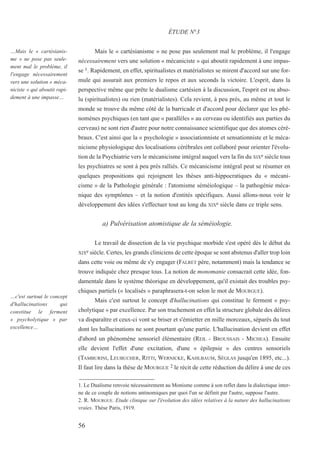 56
…Mais le « cartésianis-
me » ne pose pas seule-
ment mal le problème, il
l'engage nécessairement
vers une solution « méca-
niciste » qui aboutit rapi-
dement à une impasse…
…c'est surtout le concept
d'hallucinations qui
constitue le ferment
« psycholytique » par
excellence…
Mais le « cartésianisme » ne pose pas seulement mal le problème, il l'engage
nécessairement vers une solution « mécaniciste » qui aboutit rapidement à une impas-
se 1. Rapidement, en effet, spiritualistes et matérialistes se mirent d'accord sur une for-
mule qui assurait aux premiers le repos et aux seconds la victoire. L'esprit, dans la
perspective même que prête le dualisme cartésien à la discussion, l'esprit est ou abso-
lu (spiritualistes) ou rien (matérialistes). Cela revient, à peu près, au même et tout le
monde se trouve du même côté de la barricade et d'accord pour déclarer que les phé-
nomènes psychiques (en tant que « parallèles » au cerveau ou identifiés aux parties du
cerveau) ne sont rien d'autre pour notre connaissance scientifique que des atomes céré-
braux. C'est ainsi que la « psychologie » associationniste et sensationniste et le méca-
nicisme physiologique des localisations cérébrales ont collaboré pour orienter l'évolu-
tion de la Psychiatrie vers le mécanicisme intégral auquel vers la fin du XIXe siècle tous
les psychiatres se sont à peu près ralliés. Ce mécanicisme intégral peut se résumer en
quelques propositions qui rejoignent les thèses anti-hippocratiques du « mécani-
cisme » de la Pathologie générale : l'atomisme séméiologique – la pathogénie méca-
nique des symptômes – et la notion d'entités spécifiques. Aussi allons-nous voir le
développement des idées s'effectuer tout au long du XIXe siècle dans ce triple sens.
a) Pulvérisation atomistique de la séméiologie.
Le travail de dissection de la vie psychique morbide s'est opéré dès le début du
XIXe siècle. Certes, les grands cliniciens de cette époque se sont abstenus d'aller trop loin
dans cette voie ou même de s'y engager (FALRET père, notamment) mais la tendance se
trouve indiquée chez presque tous. La notion de monomanie consacrait cette idée, fon-
damentale dans le système théorique en développement, qu'il existait des troubles psy-
chiques partiels (« localisés » paraphrasera-t-on selon le mot de MOURGUE).
Mais c'est surtout le concept d'hallucinations qui constitue le ferment « psy-
cholytique » par excellence. Par son truchement en effet la structure globale des délires
va disparaître et ceux-ci vont se briser et s'émietter en mille morceaux, séparés du tout
dont les hallucinations ne sont pourtant qu'une partie. L'hallucination devient en effet
d'abord un phénomène sensoriel élémentaire (REIL - BROUSSAIS - MICHEA). Ensuite
elle devient l'effet d'une excitation, d'une « épilepsie » des centres sensoriels
(TAMBURINI, LEUBUCHER, RITTI, WERNICKE, KAHLBAUM, SÉGLAS jusqu'en 1895, etc...).
Il faut lire dans la thèse de MOURGUE 2 le récit de cette réduction du délire à une de ces
ÉTUDE N°3
1. Le Dualisme renvoie nécessairement au Monisme comme à son reflet dans la dialectique inter-
ne de ce couple de notions antinomiques par quoi l'un se définit par l'autre, suppose l'autre.
2. R. MOURGUE. Etude clinique sur l'évolution des idées relatives à la nature des hallucinations
vraies. Thèse Paris, 1919.
 