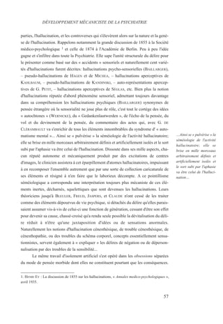 57
…Ainsi se « pulvérise » la
séméiologie de l'activité
hallucinatoire; elle se
brise en mille morceaux
arbitrairement définis et
artificiellement isolés et
le sort subi par l'aphasie
va être celui de l'halluci-
nation…
parties, l'hallucination, et les controverses qui s'élevèrent alors sur la nature et la genè-
se de l'hallucination. Rappelons notamment la grande discussion de 1855 à la Société
médico-psychologique 1 et celle de 1874 à l'Académie de Berlin. Peu à peu l'idée
gagne et s'infiltre dans toute la Psychiatrie. Elle sape l'unité structurale du délire pour
le présenter comme basé sur des « accidents » sensoriels et naturellement cent varié-
tés d'hallucinations furent décrites: hallucinations psycho-sensorielles (BAILLARGER),
– pseudo-hallucinations de HAGEN et de MICHEA, – hallucinations aperceptives de
KAHLBAUM, – pseudo-hallucinations de KANDINSKI, – auto-représentations apercep-
tives de G. PETIT, – hallucinations aperceptives de SÉGLAS, etc. Bien plus la notion
d'hallucinations réputée d'abord phénomène sensoriel, admettant toujours davantage
dans sa compréhension les hallucinations psychiques (BAILLARGER) synonymes de
pensée étrangère où la sensorialité ne joue plus de rôle, c'est tout le cortège des idées
« autochtones » (WERNICKE), du « Gedankenlautwerden », de l'écho de la pensée, du
vol et du devinement de la pensée, du commentaire des actes qui, avec G. DE
CLÉRAMBAULT va s'enrichir de tous les éléments innombrables du syndrome d' « auto-
matisme mental »... Ainsi se « pulvérise » la séméiologie de l'activité hallucinatoire;
elle se brise en mille morceaux arbitrairement définis et artificiellement isolés et le sort
subi par l'aphasie va être celui de l'hallucination. Dissoute dans ses mille aspects, cha-
cun réputé autonome et mécaniquement produit par des excitations de centres
d'images, le clinicien assistera à cet éparpillement d'atomes hallucinatoires, impuissant
à en recomposer l'ensemble autrement que par une sorte de collection caricaturale de
ses éléments et résigné à n'en faire que le laborieux décompte. A ce pointillisme
séméiologique a correspondu une interprétation toujours plus mécaniste de ces élé-
ments inertes, décharnés, squelettiques que sont devenues les hallucinations. Leurs
théoriciens jusqu'à BLEULER, FREUD, JASPERS, et CLAUDE n'ont cessé de les traiter
comme des éléments dépourvus de vie psychique, si détachés du délire qu'elles parais-
saient assumer vis-à-vis de celui-ci une fonction de génération, cessant d'être son effet
pour devenir sa cause, chassé-croisé qu'a rendu seule possible la dévitalisation du déli-
re réduit à n'être qu'une juxtaposition d'idées ou de sensations anormales.
Naturellement les notions d'hallucination cénesthésique, de trouble cénesthésique, de
cénesthopathie, ou des troubles du schéma corporel, concepts essentiellement sensa-
tionnistes, servent également à « expliquer » les délires de négation ou de déperson-
nalisation par des troubles de la sensibilité...
Le même travail d'isolement artificiel s'est opéré dans les obsessions séparées
du mode de pensée morbide dont elles ne constituent pourtant que les conséquences.
DÉVELOPPEMENT MÉCANICISTE DE LA PSYCHIATRIE
1. HENRI EY : La discussion de 1855 sur les hallucinations, « Annales medico-psychologiques »,
avril 1935.
 