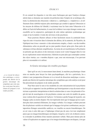 Et on connaît les étiquettes à vrai dire assez burlesques par quoi l'analyse clinique
atteint dans ce domaine une manière de perfection dans l'emploi de sa technique abs-
traite. La distinction des obsessions « idéatives », « phobiques », « impulsives », le raf-
finement d'une subtilité toujours plus atomistique qui conduit à opposer l'obsession et
les moyens de défense de l'obsédé, à sectionner tous les liens entre l'obsession et le
délire ou l'activité hallucinatoire, le souci de la réduire à un corps étranger comme une
escarbille sur la conjonctive, participent de cette même opération systématique qui
coupe et tue la matière vivante des névroses et des psychoses.
Nous pourrons illustrer ailleurs et bien facilement encore la continuité histo-
rique de cette vivisection dans le domaine des délires, de la catatonie, de l'hystérie, de
l'épilepsie tour à tour « ramenés » à des mécanismes simples, « basés » sur des troubles
élémentaires selon un procédé qui ne peut paraître réussir qu'au prix d'une perte de
substance et d'une abstraite simplification. Au terme de cet écartèlement, la Psychiatrie
ne présente que des pièces et des morceaux et pour avoir voulu l'engager dans la voie
de ses explications neuro-mécanicistes, l'aliéniste ne peut plus que contempler comme
des objets inertes, ces « membra disjecta » que, sous son microscope, il ne parvient
plus ni à reconnaître ni à utiliser.
b) Genèse mécanique des troubles psychiques
Quoi qu'il en soit, le mouvement étant donné, la machine psychiatrique s'étant
mise en marche pour broyer les états psychopathiques, elle les a pulvérisés, les a
réduits à une juxtaposition d'atomes et à ce travail de dissection analytique a corres-
pondu une théorie de la genèse mécanique des symptômes que cette analyse avait pour
but précisément de préparer et de rendre possible.
Pour bien saisir le sens et les modalités de cette mécanisation de la psychiatrie
il n'est qu'à se rapporter à un des problèmes qui historiquement a reçu du neuro-méca-
nicisme sa première interprétation et dont la solution dans ce sens s'est présentée à l'es-
prit de tant de neurologistes et de psychiatres comme une sorte de modèle du genre,
nous voulons dire la question de l'aphasie. Un homme a perdu l'usage de la parole, son
langage a plus ou moins disparu. On s'est représenté alors que le langage qui ne se pro-
duit plus était constitué d'éléments, les images verbales. Ces images verbales pouvant
être de plusieurs variétés on estimait que le langage n'est qu'une combinaison, une jux-
taposition d'images sensorielles auditives, ou visuelles ou encore kinesthésiques. On
en est venu à cette idée que si l'aphasique n'émet pas de sons c'est tout simplement
parce que ces images kinesthésiques ont disparu. Jusqu'ici, on le voit, la théorie consis-
te à résoudre le problème d'une manière purement verbale. Mais pour donner plus de
valeur à l'explication on suppose que si les images kinesthésiques ont disparu, c'est que
ÉTUDE N°3
…à ce travail de dissec-
tion analytique a corres-
pondu une théorie de la
genèse mécanique des
symptômes que cette ana-
lyse avait pour but préci-
sément de préparer et de
rendre possible…
58
 