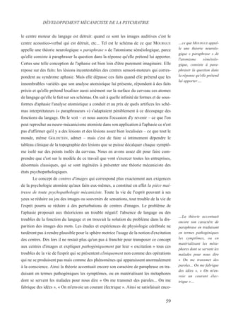 le centre moteur du langage est détruit: quand ce sont les images auditives c'est le
centre acoustico-verbal qui est détruit, etc... Tel est le schéma de ce que MOURGUE
appelle une théorie neurologique « paraphrase » de l'atomisme séméiologique, parce
qu'elle consiste à paraphraser la question dans la réponse qu'elle prétend lui apporter.
Certes une telle conception de l'aphasie est bien loin d'être purement imaginaire. Elle
repose sur des faits: les lésions incontestables des centres sensori-moteurs qui corres-
pondent au syndrome aphasie. Mais elle dépasse ces faits quand elle prétend que les
innombrables variétés que son analyse atomistique lui présente, répondent à des faits
précis et qu'elle prétend localiser aussi aisément sur la surface du cerveau ces atomes
de langage qu'elle le fait sur ses schémas. On sait à quelle infinité de formes et de sous-
formes d'aphasie l'analyse atomistique a conduit et au prix de quels artifices les sché-
mas interprétateurs (« paraphraseurs ») s'adaptaient péniblement à ce découpage des
fonctions du langage. On le voit – et nous aurons l'occasion d'y revenir – ce que l'on
peut reprocher au neuro-mécanicisme atomiste dans son application à l'aphasie ce n'est
pas d'affirmer qu'il y a des lésions et des lésions assez bien localisées – ce que tout le
monde, même GOLDSTEIN, admet – mais c'est de faire si intimement dépendre le
tableau clinique de la topographie des lésions que se puisse décalquer chaque symptô-
me isolé sur des points isolés du cerveau. Nous en avons assez dit pour faire com-
prendre que c'est sur le modèle de ce travail que vont s'exercer toutes les entreprises,
désormais classiques, qui se sont ingéniées à présenter une théorie mécaniciste des
états psychopathologiques.
Le concept de centres d'images qui correspond plus exactement aux exigences
de la psychologie atomiste qu'aux faits eux-mêmes, a constitué en effet la pièce maî-
tresse de toute psychopathologie mécaniciste. Toute la vie de l'esprit pouvant à ses
yeux se réduire au jeu des images ou souvenirs de sensations, tout trouble de la vie de
l'esprit pourra se réduire à des perturbations de centres d'images. Le problème de
l'aphasie proposait aux théoriciens un trouble négatif: l'absence de langage ou des
troubles de la fonction du langage et on trouvait la solution du problème dans la dis-
parition des images des mots. Les études et expériences de physiologie cérébrale ne
tardèrent pas à rendre plausible pour la sphère motrice l'usage de la notion d'excitation
des centres. Dès lors il ne restait plus qu'un pas à franchir pour transposer ce concept
aux centres d'images et expliquer pathogéniquement par leur « excitation » tous ces
troubles de la vie de l'esprit qui se présentent cliniquement non comme des opérations
qui ne se produisent pas mais comme des phénomènes qui apparaissent anormalement
à la conscience. Ainsi la théorie accentuait encore son caractère de paraphrase en tra-
duisant en termes pathogéniques les symptômes, ou en matérialisant les métaphores
dont se servent les malades pour nous dire « On me transmet des paroles... On me
fabrique des idées », « On m'envoie un courant électrique ». Ainsi se satisfaisait enco-
DÉVELOPPEMENT MÉCANICISTE DE LA PSYCHIATRIE
…ce que MOURGUE appel-
le une théorie neurolo-
gique « paraphrase » de
l'atomisme séméiolo-
gique, consiste à para-
phraser la question dans
la réponse qu'elle prétend
lui apporter….
…La théorie accentuait
encore son caractère de
paraphrase en traduisant
en termes pathogéniques
les symptômes, ou en
matérialisant les méta-
phores dont se servent les
malades pour nous dire
« On me transmet des
paroles... On me fabrique
des idées », « On m'en-
voie un courant élec-
trique »…
59
 
