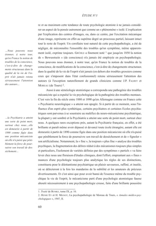 re et au maximum cette tendance de toute psychologie atomiste à ne jamais considé-
rer un aspect de la pensée autrement que comme un « phénomène » isolé. L'explication
par l'explication des centres d'images, ou, dans ce centre, par l'excitation mécanique
d'une image, représente en effet au suprême degré un processus partiel, laissant intact
tout le reste de l'esprit. Un corollaire tout naturel de cette psychopathologie, a été de
négliger, de méconnaître l'ensemble des troubles qu'un symptôme, même apparem-
ment isolé, exprime toujours. GRÜHLE a finement noté 1 que jusqu'en 1850 la notion
de « Bewusstsein » (de conscience) n'a jamais été employée en psychopathologie.
Nous pouvons nous étonner, à notre tour, qu'en France la notion de troubles de la
conscience, de modifications de la conscience, c'est-à-dire de changements structuraux
dans la qualité de la vie de l'esprit n'ait jamais (en dehors des troubles grossiers comme
ceux qui s'imposent dans l'état confusionnel) retenu sérieusement l'attention des
auteurs (à l'exception naturellement de grands cliniciens comme J.P. FALRET et
MOREAU (de Tours) 2.
Aussi à une séméiologie atomistique a correspondu une pathogénie des troubles
mécaniciste qui a expulsé la vie psychologique de la pathogénie des troubles mentaux.
C'est vers la fin du siècle entre 1880 et 1890 qu'en Allemagne comme en France cette
« Psychiatrie neurologique » a atteint son apogée. Si à partir de ce moment, sous l'in-
fluence d'un esprit plus synthétique, certains psychiatres et certaines Ecoles psychia-
triques sont parvenus à se soustraire au maléfice du neuro-mécanicisme psychiatrique,
la plupart y ont sombré et la Psychiatrie a atteint une sorte de point mort, surtout chez
nous. A quelques rares exceptions près, autant la Psychiatrie française, en effet, a été
brillante et paraît même avoir dépassé et devancé toute école étrangère, autant elle est
demeurée à partir de 1890 comme figée dans une position mécaniciste où elle n'a puisé
que péniblement la force de poursuivre son travail de desséchement et de « fignoler »
son artificialisme. Notamment, la « fine », la toujours « plus fine » analyse des troubles
psychiques, la fragmentation des délires réduit à des mécanismes toujours plus simples
et particuliers, l'isolement de variétés définies par des symptômes « partiels » va faire
lever chez nous une floraison d'études cliniques, dont l'effort, empruntant aux « fines »
nuances d'une psychologie toujours plus analytique les règles de ses distinctions,
constituera pour le dilettantisme psychiatrique un plaisir savoureux, raffiné, et inutile,
où se délecteront à la fois les mandarins de la subtilité et les amateurs de précieux
divertissements. Et c'est ainsi que pour avoir banni de l'essence même du trouble psy-
chique la vie de l'esprit, le mécanicisme parti d'une psychologie atomistique fausse
aboutit nécessairement à une psychopathologie creuse, faite d'une brillante poussière
ÉTUDE N°3
…Nous pouvons nous
étonner, à notre tour,
qu'en France la notion de
troubles de la conscience,
c'est-à-dire de change-
ments structuraux dans la
qualité de la vie de l'es-
prit n'ait jamais retenu
sérieusement l'attention
des auteurs…
…la Psychiatrie a atteint
une sorte de point mort,
surtout chez nous…elle
est demeurée à partir de
1890 comme figée dans
une position mécaniciste
où elle n'a puisé que péni-
blement la force de pour-
suivre son travail de des-
séchement…
60
1. Traité de BUMKE, tome IX, p. 16.
2. HENRI EY et H. MIGNOT, La psychopathologie de Moreau de Tours, « Annales médico-psy-
chologiques », 1947, II.
 
