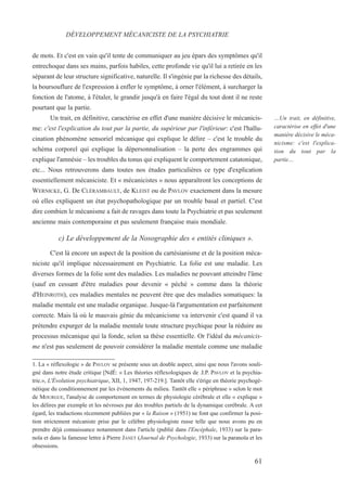 de mots. Et c'est en vain qu'il tente de communiquer au jeu épars des symptômes qu'il
entrechoque dans ses mains, parfois habiles, cette profonde vie qu'il lui a retirée en les
séparant de leur structure significative, naturelle. Il s'ingénie par la richesse des détails,
la boursouflure de l'expression à enfler le symptôme, à orner l'élément, à surcharger la
fonction de l'atome, à l'étaler, le grandir jusqu'à en faire l'égal du tout dont il ne reste
pourtant que la partie.
Un trait, en définitive, caractérise en effet d'une manière décisive le mécanicis-
me: c'est l'explication du tout par la partie, du supérieur par l'inférieur: c'est l'hallu-
cination phénomène sensoriel mécanique qui explique le délire – c'est le trouble du
schéma corporel qui explique la dépersonnalisation – la perte des engrammes qui
explique l'amnésie – les troubles du tonus qui expliquent le comportement catatonique,
etc... Nous retrouverons dans toutes nos études particulières ce type d'explication
essentiellement mécaniciste. Et « mécanicistes » nous apparaîtront les conceptions de
WERNICKE, G. De CLÉRAMBAULT, de KLEIST ou de PAVLOV exactement dans la mesure
où elles expliquent un état psychopathologique par un trouble basal et partiel. C'est
dire combien le mécanisme a fait de ravages dans toute la Psychiatrie et pas seulement
ancienne mais contemporaine et pas seulement française mais mondiale.
c) Le développement de la Nosographie des « entités cliniques ».
C'est là encore un aspect de la position du cartésianisme et de la position méca-
niciste qu'il implique nécessairement en Psychiatrie. La folie est une maladie. Les
diverses formes de la folie sont des maladies. Les maladies ne pouvant atteindre l'âme
(sauf en cessant d'être maladies pour devenir « péché » comme dans la théorie
d'HEINROTH), ces maladies mentales ne peuvent être que des maladies somatiques: la
maladie mentale est une maladie organique. Jusque-là l'argumentation est parfaitement
correcte. Mais là où le mauvais génie du mécanicisme va intervenir c'est quand il va
prétendre expurger de la maladie mentale toute structure psychique pour la réduire au
processus mécanique qui la fonde, selon sa thèse essentielle. Or l'idéal du mécanicis-
me n'est pas seulement de pouvoir considérer la maladie mentale comme une maladie
1. La « réflexologie » de PAVLOV se présente sous un double aspect, ainsi que nous l'avons souli-
gné dans notre étude critique [NdÉ: « Les théories réflexologiques de .I.P. PAVLOV et la psychia-
trie.», L'Évolution psychiatrique, XII, 1, 1947, 197-219.]. Tantôt elle s'érige en théorie psychogé-
nétique du conditionnement par les événements du milieu. Tantôt elle « périphrase » selon le mot
de MOURGUE, l'analyse de comportement en termes de physiologie cérébrale et elle « explique »
les délires par exemple et les névroses par des troubles partiels de la dynamique cerébrale. A cet
égard, les traductions récemment publiées par « la Raison » (1951) ne font que confirmer la posi-
tion strictement mécaniste prise par le célèbre physiologiste russe telle que nous avons pu en
prendre déjà connaissance notamment dans l'article (publié dans l'Encéphale, 1933) sur la para-
noïa et dans la fameuse lettre à Pierre JANET (Journal de Psychologie, 1933) sur la paranoïa et les
obsessions.
DÉVELOPPEMENT MÉCANICISTE DE LA PSYCHIATRIE
…Un trait, en définitive,
caractérise en effet d'une
manière décisive le méca-
nicisme: c'est l'explica-
tion du tout par la
partie…
61
 